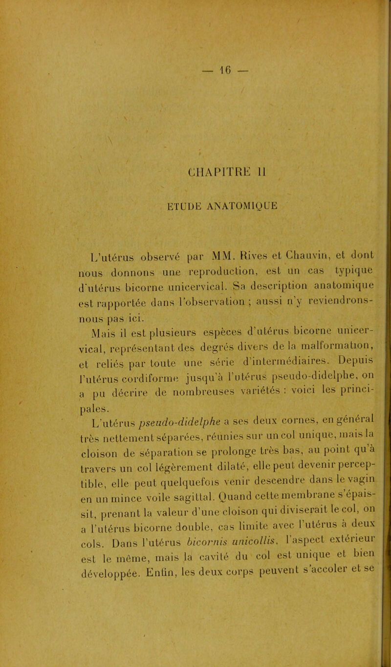 \ i \ p / CHAPITRE II ETUDE ANATOMIQUE L’utérus observé par MM. Rives et Chauvin, et dont nous donnons une reproduction, est un cas typique d'utérus bicorne unicervical. Sa description anatomique est rapportée dans l’observation ; aussi n y reviendions- nous pas ici. Mais il est plusieurs espèces d’utérus bicorne unicer- vical, représentant des degrés divers delà malformation, et reliés par toute une série d’intermédiaires. Depuis l’utérus cordiforme jusqu’à l’utérus pseudo-didelphe, on a pu décrire de nombreuses variétés . voici les princi pales. L’utérus pseudo-didelphe a ses deux cornes, en général très nettement séparées, réunies sur un col unique, mais la cloison de séparation se prolonge très bas, au point qu à travers un col légèrement dilaté, elle peut devenir percep- tible, elle peut quelquefois venir descendre dans le vagin en un mince voile sagittal. Quand cette membrane s épais- sit, prenant la valeur d’une cloison qui diviserait le col, on a l’utérus bicorne double, cas limite avec 1 utérus a deux cols. Dans l’utérus bicornis unicollis, 1 aspect extérieur est le même, mais la cavité du col est unique et bien développée. Entin, les deux corps peuvent s accoler et se