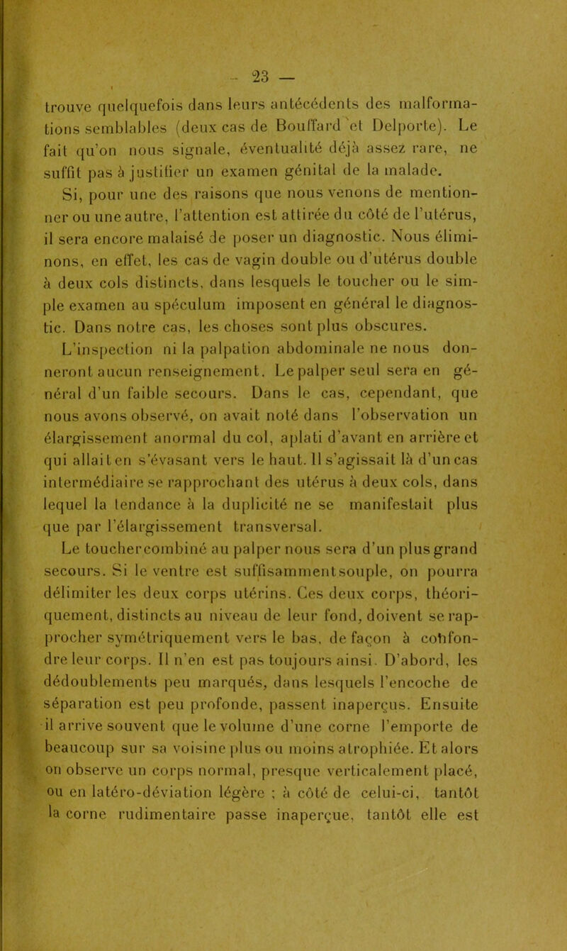 trouve quelquefois dans leurs antécédents des malforma- tions semblables (deux cas de Bouffard'ot Delporte). Le fait qu’on nous signale, éventualité déjà assez rare, ne suffit pas à justifier un examen génital de la malade. Si, pour une des raisons que nous venons de mention- ner ou une autre, l’attention est attirée du côté de l’utérus, il sera encore malaisé de poser un diagnostic. Nous élimi- nons, en effet, les cas de vagin double ou d’utérus double à deux cols distincts, dans lesquels le toucher ou le sim- ple examen au spéculum imposent en général le diagnos- tic. Dans notre cas, les choses sont plus obscures. L’inspection ni la palpation abdominale ne nous don- neront aucun renseignement. Le palper seul sera en gé- néral d’un faible secours. Dans le cas, cependant, que nous avons observé, on avait noté dans l’observation un élargissement anormal du col, aplati d’avant en arrière et qui allait en s’évasant vers le haut. 11 s’agissait là d’un cas intermédiaire se rapprochant des utérus à deux cols, dans lequel la tendance à la duplicité ne se manifestait plus que par l’élargissement transversal. Le touchercombiné au palper nous sera d’un plus grand secours. Si le ventre est suffisamment souple, on pourra délimiter les deux corps utérins. Ces deux corps, théori- quement, distincts au niveau de leur fond, doivent se rap- procher symétriquement vers le bas, de façon à confon- dre leur corps. Il n’en est pas toujours ainsi. D’abord, les dédoublements peu marqués, dans lesquels l’encoche de séparation est peu profonde, passent inaperçus. Ensuite il arrive souvent que le volume d’une corne l’emporte de beaucoup sur sa voisine plus ou moins atrophiée. Et alors on observe un corps normal, presque verticalement placé, ou en latéro-déviation légère ; à côté de celui-ci, tantôt la corne rudimentaire passe inaperçue, tantôt elle est