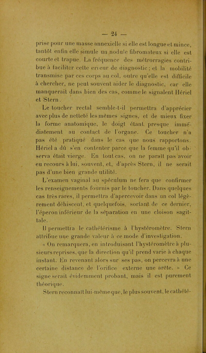 prise pour une masse annexielle si elle est longue et mince, tantôt enfin elle simule un nodule fibromateux si elle est courte et trapue. La fréquence des métrorragies contri- bue à faciliter cette erreur de diagnostic; et la mobilité transmise par ces corps au col, outre qu’elle est difficile à chercher, ne peut souvent aider le diagnostic, car elle manquerait dans bien des cas, comme le signalent Hériel et Stern. Le toucher rectal semble-t-il permettra d’apprécier avec plus de netteté les mêmes signes, et de mieux fixer la forme anatomique, le doigt étant presque immé- diatement au contact de l’organe. Ce toucher n’a pas été pratiqué dans le cas que nous rapportons. Hériel a dû s’en contenter parce que la femme qu’il ob- serva était vierge. En tout cas, on ne paraît pas avoir eu recours à lui, souvent, et, d’après Stern, il ne serait pas d’une bien grande utilité. L’examen vaginal au spéculum ne fera que confirmer les renseignements fournis par le toucher. Dans quelques cas très rares, il permettra d’apercevoir dans un col légè- rement déhiscent, et quelquefois, sortant de ce dernier, l’éperon inférieur de la séparation en une cloison sagit- tale. 11 permettra le cathétérisme à l’hystéromètre. Stern attribue upe grande valeur à ce mode d’investigation. « On remarquera, en introduisant l’hystéromètreà plu- sieurs reprises, que la direction qu’il prend varie à chaque instant. En revenant alors sur ses pas, on percevra à une certaine distance de l’orifice externe une arête. » Ce signe serait évidemment probant, mais il est purement théorique. Stern reconnaît lui-mêmeque, le plus souvent, lecathété-