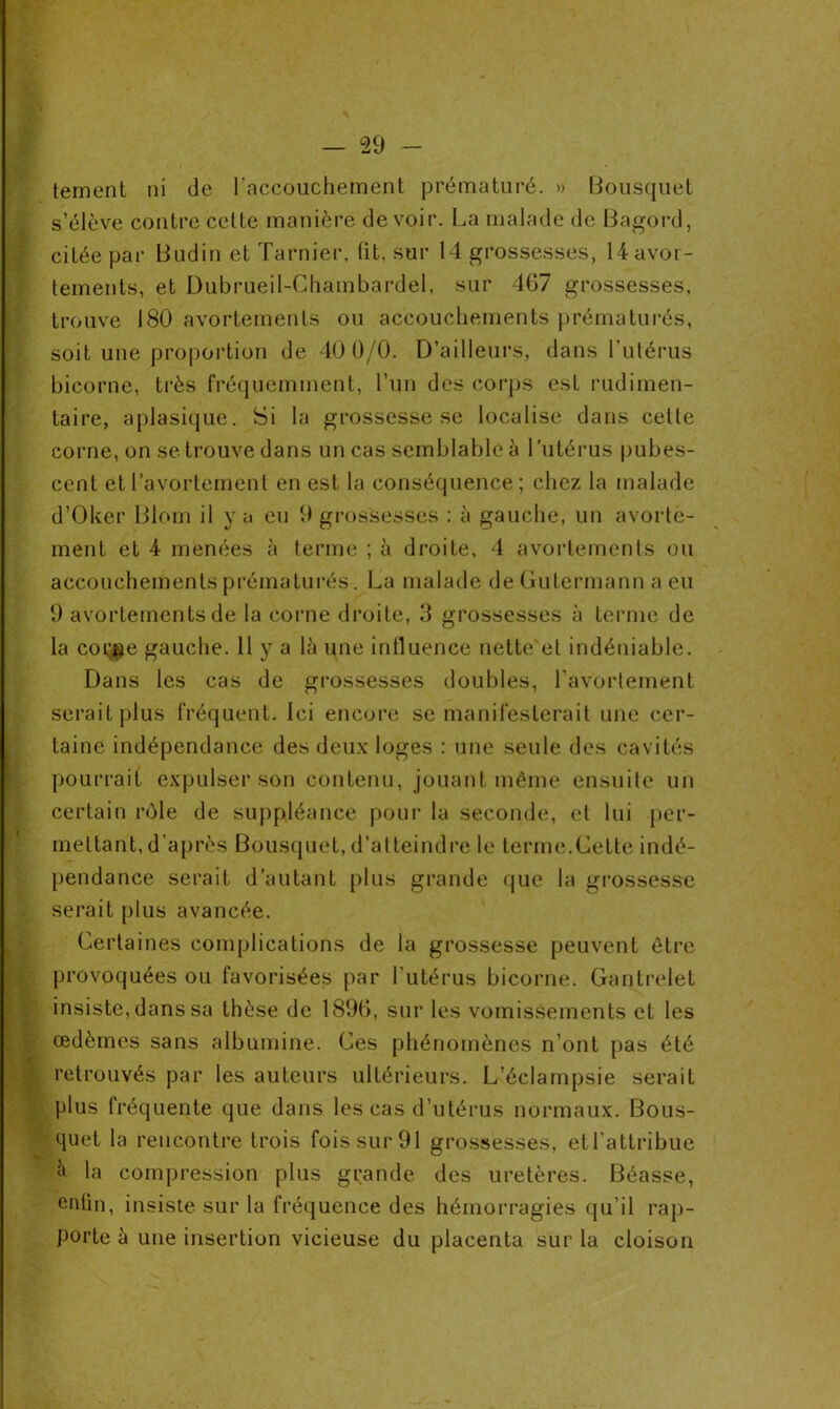 tement ni de l'accouchement prématuré. » Bousquet s’élève contre cette manière devoir. La malade de Bagord, citée par Budin et Tarnier, lit. sur 14 grossesses, 14 avor- tements, et Dubrueil-Chambardel, sur 467 grossesses, trouve 180 avortements ou accouchements prématurés, soit une proportion de 40 0/0. D’ailleurs, dans l’utérus bicorne, très fréquemment, l’un des corps est rudimen- taire, aplasique. Si la grossesse se localise dans cette corne, on se trouve dans un cas semblable à l’utérus pubes- cent et l’avortement en est la conséquence; chez la malade d’Oker Biom il y a eu 9 grossesses : à gauche, un avorte- ment et 4 menées à terme ; à droite, 4 avortements ou accouchements prématurés. La malade de Gutermann a eu 9 avortements de la corne droite, 3 grossesses à terme de la coi’jae gauche. 11 y a là une inlluence nette et indéniable. Dans les cas de grossesses doubles, l’avortement serait plus fréquent. Ici encore se manifesterait une cer- taine indépendance des deux loges : une seule des cavités pourrait expulser son contenu, jouant même ensuite un certain rôle de suppléance pour la seconde, et lui per- mettant, d’après Bousquet, d’atteindre le terme.Cette indé- pendance serait d’autant plus grande que la grossesse serait plus avancée. Certaines complications de la grossesse peuvent être provoquées ou favorisées par l'utérus bicorne. Gantrelet insiste, dans sa thèse de 1896, sur les vomissements et les œdèmes sans albumine. Ces phénomènes n’ont pas été retrouvés par les auteurs ultérieurs. L’éclampsie serait plus fréquente que dans les cas d’utérus normaux. Bous- quet la rencontre trois fois sur 91 grossesses, etl attribue à la compression plus grande des uretères. Béasse, enlin, insiste sur la fréquence des hémorragies qu’il rap- porte à une insertion vicieuse du placenta sur la cloison