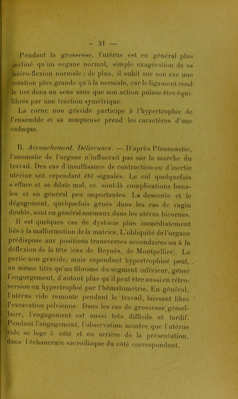 Pendant la grossesse, l’utérus est en général plus incliné qu’un organe normal, simple exagération de sa latéro-llexion normale; de plus, il subit sur son axe une rotation plus grande qu’à la normale, carie ligament rond le tire dans un sens sans que son action puisse être équi- librée par une traction symétrique. La corne non gravide participe à l’hypertrophie de l’ensemble et sa muqueuse prend les caractères d’une caduque. B. Accouchement. Délivrance. — D’après Pfanneastic, l’anomalie de l’organe n’influerait pas sur la marche du travail. Des cas d’insuffisance de contraction ou d’inertie utérine ont cependant été signalés. Le col quelquefois s elface et se dilate mal, ce sont-là complications bana- les et en général peu importantes. La descente et le dégagement, quelquefois gênés dans les cas de vagin double, sont en général normaux dans les utérus bicornes. 11 est quelques cas de dystocie plus immédiatement lies a la ma 11oi mation delà matrice. L obliquité de 1 organe prédispose aux positions transverses secondaires ou à la déflexion de la tête (cas de Reynès, de Montpellier). La partie non gravide, mais cependant hypertrophieé peut,, au même titre qu’un fibrome du segment inférieur, gêner l’engorgement, d’autant plus qu’il peut être aussi en rétro- version ou hypertrophié par l’hématométrie. En général, 1 utérus vide remonte pendant le travail, laissant libre 1 txca\ation pelvienne. Dans les cas de grossesse gémel- laire, l’engagement est aussi très difficile et tardif. Pendant l'engagement, l’observation montre que l’utérus vide se loge à côté et en arrière de la présentation, dans l’échancrure sacroiliaque du côté correspondant.