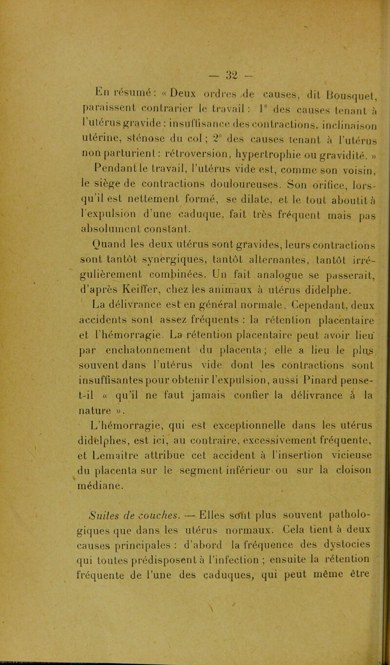 hn résumé: «Deux ordres de causes, dil Bousquet, paraissent contrarier le travail: I des causes tenant à 1 utérus gravide : insutlisance des contractions, inclinaison utérine, sténose du col; 2° des causes tenant h l’utérus non parturient : rétroversion, hypertrophie ou gravidité. » Pendant le travail, l’utérus vide est, comme son voisin, le siège de contractions douloureuses. Son orifice, lors- qu’il est nettement formé, se dilate, et le tout aboutit à l’expulsion d’une caduque, fait très fréquent mais pas absolument constant. Quand les deux utérus sont gravides, leurs contractions sont tantôt synergiques, tantôt alternantes, tantôt irré- gulièrement combinées. Un fait analogue se passerait, d’après Keiffer, chez les animaux h utérus didelphe. La délivrance est en général normale. Cependant, deux accidents sont assez fréquents : la rétention placentaire et l’hémorragie. La rétention placentaire peut avoir lieu par enchatonnement du placenta; elle a lieu le plus souvent dans l’utérus vide dont les contractions sont insuffisantes pour obtenir l’expulsion, aussi Pinard pense- t-il « qu’il ne faut jamais confier la délivrance à la nature ». L’hémorragie, qui est exceptionnelle dans les utérus didelphes, est ici, au contraire, excessivement fréquente, et Lemaitre attribue cet accident à l’insertion vicieuse du placenta sur le segment inférieur ou sur la cloison médiane. Suites de couches. — Elles sertit plus souvent patholo- giques que dans les utérus normaux. Cela tient à deux causes principales : d’abord la fréquence des dystocies qui toutes prédisposent à l’infection; ensuite la rétention fréquente de l’une des caduques, qui peut même être