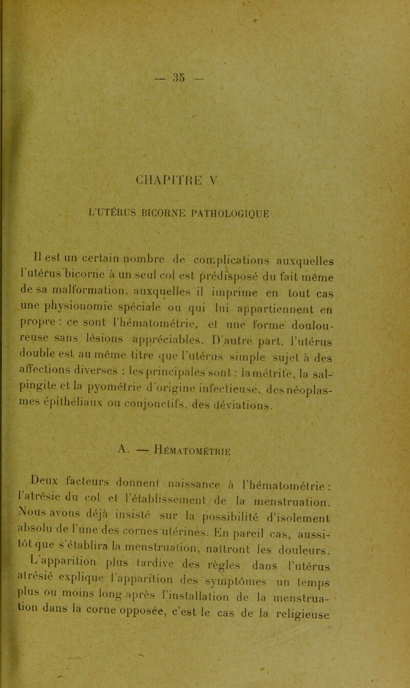 CHAPITRE V * v L’UTÉRUS fil CORNE PATHOLOGIQUE Il est un certain nombre de complications auxquelles I utérus bicorne a un seul col est prédisposé du fait même de sa malformation, auxquelles il imprime en tout cas une physionomie spéciale ou qui lui appartiennent en piopie . ce sont 1 hématométrie, et une forme doulou- reuse sans lésions appréciables. D’autre part, l’utérus double est au même titre que 1 utérus simple sujet à des affections diverses : les principales sont : lamétrité, la sal- pingite et la pyométrie d’origine infectieuse, des néoplas- mes épithéliaux ou conjonctifs, des déviations. A. — Hématométrie t Deux Acteurs donnent naissance à l’hématoméfrie : 1 atrésie du col et l’établissement de la menstruation. Nous avons déjà insisté sur la possibilité d’isolement absolu de l’une des cornes utérines. En pareil cas, aussi- tôt que s’établira la menstruation, naîtront les douleurs. L’apparition plus tardive des règles dans l’utérus aliésié explique 1 apparition des symptômes un temps plus ou moins long après l'installation de la menstrua- tion dans la corne opposée, c’est le cas de la religieuse *