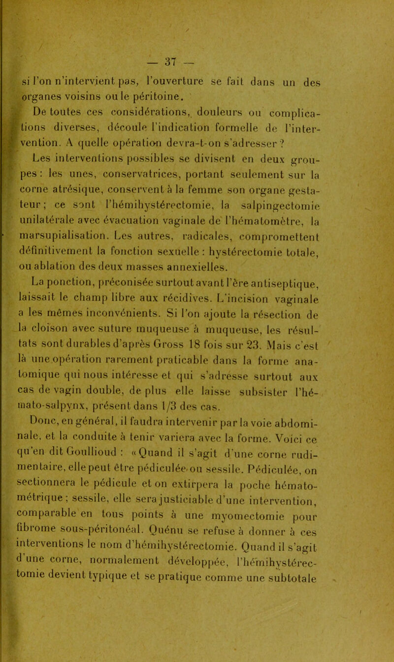 si l’on n’intervient pas, l’ouverture se fait dans un des organes voisins ouïe péritoine. De toutes ces considérations, douleurs ou complica- J lions diverses, découle l’indication formelle de l’inter- ■ vention. A quelle opération devra-t-on s’adresser ? Les interventions possibles se divisent en deux grou- pes : les unes, conservatrices, portant seulement sur la corne atrésique, conservent à la femme son organe gesla- teur ; ce sont l’hémihystérectomie, la salpingectomie unilatérale avec évacuation vaginale de l’hématomètre, la marsupialisation. Les autres, radicales, compromettent définitivement la fonction sexuelle: hystérectomie totale, ou ablation des deux masses annexielles. La ponction, préconisée surtout avant l’ère antiseptique, laissait le champ libre aux récidives. L’incision vaginale a les mêmes inconvénients. Si l’on ajoute la résection de la cloison avec suture muqueuse à muqueuse, les résul- tats sont durables d’après Gross 18 fois sur 23. Mais c’est là une opération rarement praticable dans la forme ana- tomique qui nous intéresse et qui s’adresse surtout aux cas de vagin double, de plus elle laisse subsister l’hé- mato-salpynx, présent dans 1/3 des cas. Donc, en général, il faudra intervenir par la voie abdomi- nale, et la conduite à tenir variera avec la forme. Voici ce qu’en dit Goullioud : «Quand il s’agit d'une corne rudi- mentan e, elle peut être pédiculée>ou sessile. Pédiculée, on sectionnera le pédicule et on extirpera la poche hémato- métrique; sessile, elle sera justiciable d’une intervention, comparable en tous points à une myomectomie pour fibrome sous-péritonéal. Ouénu se refuse à donner à ces interventions le nom d hémihystérectomie. Quand il s’agit d'une corne, normalement développée, l’hémihystérec- tomie devient typique et se pratique comme une subtotale