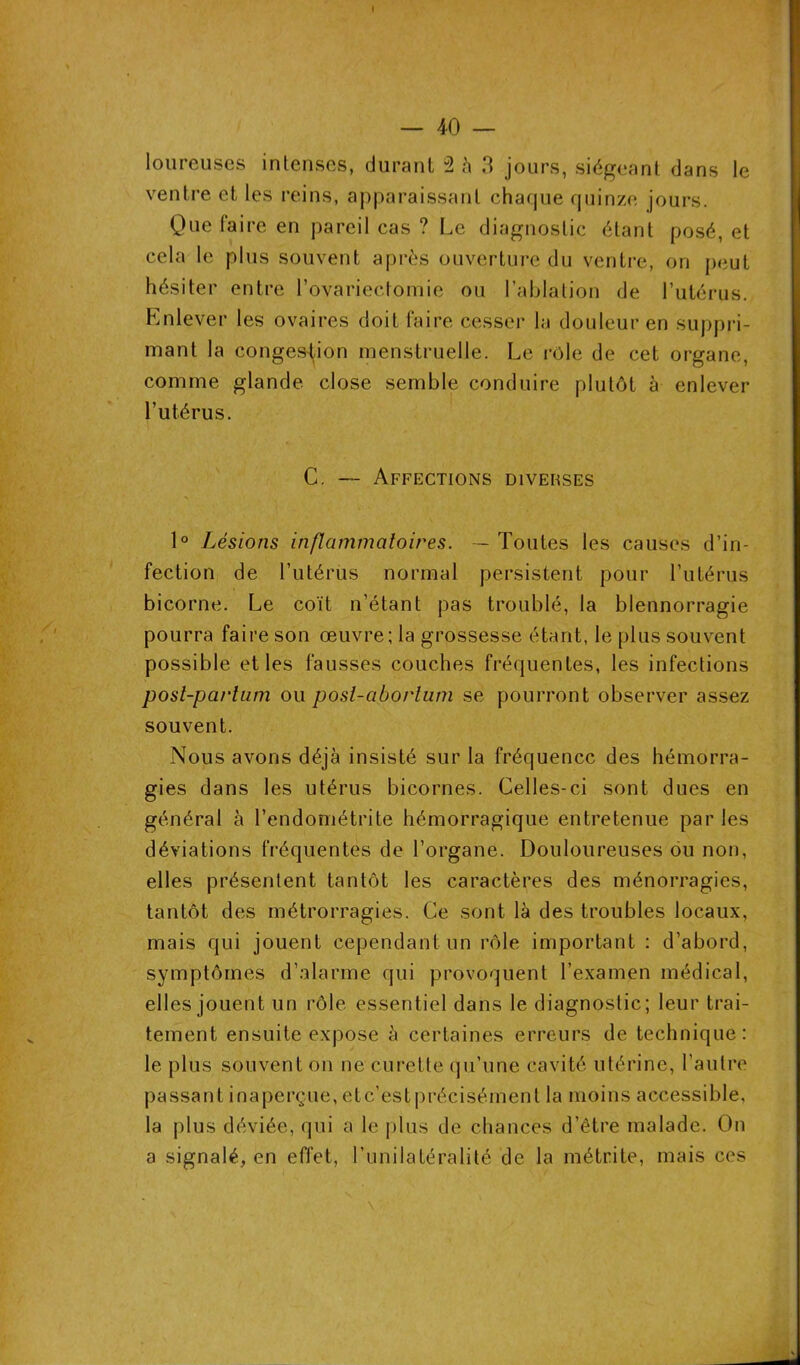 — 40 — loureuses intenses, durant 2 à 3 jours, siégeant dans le ventre et les reins, apparaissant chaque quinze jours. Que faire en pareil cas ? Le diagnostic étant posé, et cela le plus souvent après ouverture du ventre, on peut hésiter entre l’ovariectomie ou l’ablation de l’utérus. Enlever les ovaires doit faire cesser la douleur en suppri- mant la congestion menstruelle. Le rôle de cet organe, comme glande close semble conduire plutôt à enlever l’utérus. C. —- Affections diverses 1° Lésions inflammatoires. — Toutes les causes d’in- fection de l’utérus normal persistent pour l’utérus bicorne. Le coït n’étant pas troublé, la blennorragie pourra faire son œuvre; la grossesse étant, le plus souvent possible et les fausses couches fréquentes, les infections post-partum ou post-abortum se pourront observer assez souvent. Nous avons déjà insisté sur la fréquence des hémorra- gies dans les utérus bicornes. Celles-ci sont dues en général à l’endométrite hémorragique entretenue par les déviations fréquentes de l’organe. Douloureuses ou non, elles présentent tantôt les caractères des ménorragies, tantôt des métrorragies. Ce sont là des troubles locaux, mais qui jouent cependant un rôle important : d’abord, symptômes d’alarme qui provoquent l’examen médical, elles jouent un rôle essentiel dans le diagnostic; leur trai- tement ensuite expose à certaines erreurs de technique: le plus souvent on ne curette qu’une cavité utérine, l’autre passant inaperçue, etc’estprécisément la moins accessible, la plus déviée, qui a le plus de chances d’être malade. On a signalé, en effet, l’unilatéralité de la métrite, mais ces