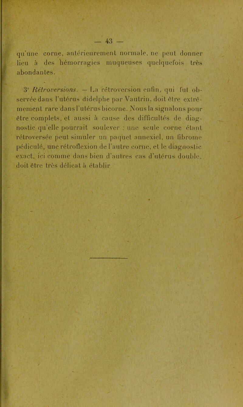 qu’une corne, antérieurement normale, ne peut donner lieu à des hémorragies muqueuses quelquefois très abondantes. 3° Rétroversions. — La rétroversion enfin, qui lut ob- servée dans l’utérus didelphe par Vautrin, doit être extrê- mement i‘are dans l’utérus bicorne. Nous la signalons pour être complets, et aussi à cause des difficultés de diag- nostic qu’elle pourrait soulever : une seule corne étant rétroversée peut simuler un paquet annexiel, un fibrome pédiculé, une rétroflexion de l’autre corne, et le diagnostic exact, ici comme dans bien d’autres cas d’utérus double, doit être très délicat à établir