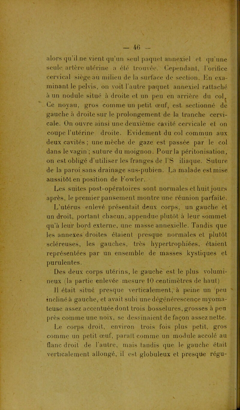 alors qu’il ne vient qu'un seul paquel annexiel et qu’une seule' artère utérine a été trouvée. Cependant, l’orifice cervical siège au milieu de la surface de section. En exa- minant le pelvis, on voit l’autre paquet annexiel rattaché à un nodule situé à droite et un peu en arrière du col. Ce noyau, gros comme un petit œuf, est sectionné de gauche à droite sur le prolongement de la tranche cervi- cale. On ouvre ainsi une deuxième cavité cervicale et on coupe l’utérine droite. Evidement du col commun aux deux cavités ; une mèche de gaze est passée par le col dans le vagin ; suture du moignon. Pour la péritonisation, on est obligé d'utiliser les franges de l'S iliaque. Suture de la paroi sans drainage sus-pubien. La malade est mise aussitôt en position de Fowler. Les suites post-opératoires sont normales et huit jours après, le premier pansement montre une réunion parfaite. L’utérus enlevé présentait deux corps, un gauche et un droit, portant chacun, appendue plutôt à leur sommet qu’à leur bord externe, une masse annexielle. Tandis que les annexes droites étaient presque normales et plutôt scléreuses, les gauches, très hypertrophiées, étaient représentées par un ensemble de masses kystiques et purulentes. Des deux corps utérins, le gauche est le plus volumi- neux (la partie enlevée mesure 10 centimètres de haut) 11 était situé presque verticalement,'à peine un peu * incliné à gauche, et avait subi une dégénérescence myoma- teuse assez accentuée dont trois bosselures, grosses à peu près comme une noix, se dessinaient de façon assez nette. Le corps droit, environ trois fois plus petit, gros comme un petit œuf, parait comme un module accolé au flanc droit de l’autre, mais tandis que le gauche était verticalement allongé, il est globuleux et presque régu-