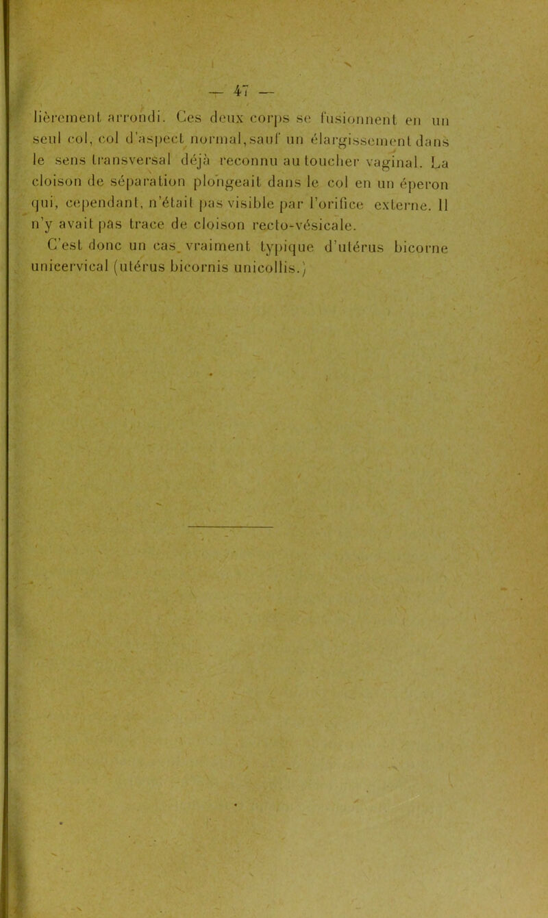 lièrement arrondi. Ces deux corps se fusionnent en un seul col, col d’aspect normal,sauf un élargissement dans le sens transversal déjà reconnu au toucher vaginal. La cloison de séparation plongeait dans le col en un éperon qui, cependant, n’était pas visible par l’orifice externe. 11 n’y avait pas trace de cloison recto-vésicale. C’est donc un cas, vraiment typique d’utérus bicorne unieervical (utérus bicornis unieollis.)