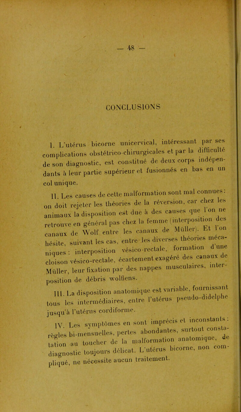CONCLUSIONS \ L’utérus bicorne unicervical, intéressant par ses complications obstétrico-chirurgicales et par la difficulté de son diagnostic, est constitué de deux corps indépen- dants à leur partie supérieur et fusionnés eu bas en un col unique. Il Les causes de cette malformation sont mal connues: on doit rejeter les théories de la réversion, car chez les animaux la disposition est due à des causes que 1 on ne retrouve en général pas chez la femme (interposition des canaux de Wolf entre les canaux de Mullei). Et hésite, suivant les cas, entre les diverses théories méca- niques: interposition vésico-reclale, formation du cloison vésico-rectale, écartement exagéré des canaux de Müller, leur fixation par des nappes musculaires, inter- position de débris wolfiens. III La disposition anatomique est variable, fournissant tous les intermédiaires, entre l’utérus pseudo-didelphe jusqu’à l’utérus cordiforme. IV Les symptômes en sont imprécis et inconstants . règles bi-mensuelles, pertes abondantes, surtout consul- tation au toucher de la malformation anatomique, diagnostic toujours délicat. L’utérus bicorne, non com- pliqué, ne nécessite aucun traitement.