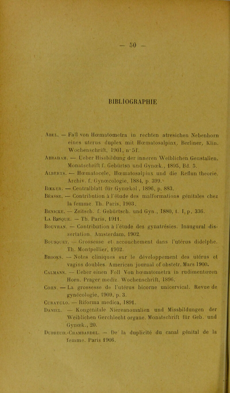 BIBLIOGRAPHIE Abel. — Fa 11 von llœmatomelra in rechien atresichen Nebenhorn eines utérus duplex mit Hœmalosalpinx. Berliner, Klin. Wochenschrift, 1901, n*51\ Abraham. — Ueber Hissbildung der inneren Weiblichen Geustalien. Monatschrift f. Gebürtsh und Gynœk., 1895, Bd. 5. Alberïs. •— Hœmatocele, Hœmalosalpinx und die Reflun théorie. Archiv. f. Gynœcologie, 1884, p. 399. Boeker. — Centralblatt für Gynœkol, 1896, p. 883. Béasse. — Contribution à l'étude des malformations génitales chez la femme Th. Paris, 1903. Benicke. — Zeitsch. f. Gebürtsch. und Gyn., 1880, t. I,p. 336. La Besque. — Th. Paris, 1911. Bouvran. — Contribution à l'étude des gynatrésies. Inaugural dis- sertation. Amsterdam, 1902. Bousquet. — Grossesse et accouchement dans l’utérus didelphe. Th. Montpellier, 1902. Brooks. — Notes cliniques sur le développement des utérus et vagins doubles. American journal of obstetr. Mars 1900. Calmann. — Ueber einen Foll Yon hœmalometra in rudimentœren Horn. Prager mediz. Wochenschrift, 1896. Coiin. — La grossesse de l’utérus bicorne unicervical. Revue de gynécologie, 1909, p. 3. Curatülo. — Riforma medica, 1891. Daniel. — Kongenitale Niereanomalien und Missbildungen der Weiblichen Gerchlecht organe. Monatschrift für Geb. und Gynœk., 20. Dubreuu.'Ciiambardel. — De la duplicité du canal génital de la femme. Paris 1906.