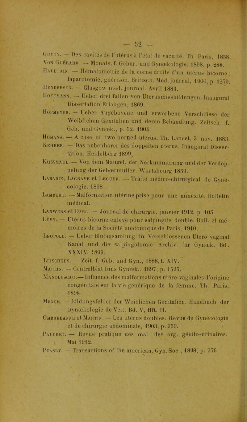 Guyon. — Des cavités de l’utérus à l’état de vacuité. Th Paris, 1858. Von Guérard. — Monals. Gebur. und Gynœkologie, 1898, p. 288. Haultain. — Ilématomélrie de la corne droite d’un utérus bicorne ; laparotomie, guérison. Britisch. Med. journal, 1900, p 1279. Hèndersen. — Glasgow mod. journal. Avril 1883. Hoffmann. — Ueber drei fallen von Uterusmissbildungen. Inaugural Dissertation Erlaugen, 1869. Hofmeyer. — Ueber Augebovene und erworbene Verschlüsse der Weiblichen Genilalien und deren Behandlung. Zeitsch. f. Geb. und Gynœk., p. 52, 1904. Homans. — A case of two borned utérus. Th. Lancet, 3 nov. 1883. Kehrer. — Das nebenhorer des doppelten utérus. Inaugural Disser- tation, Heidelberg 1899> Küssmaul.— Von dem Maugel, der Nerkummerung und der Verdop- pelung der Gebœrmutter. Wurlsbourg 1859. Labadie, Lagrave et Leguer. — Traité médico-chirurgical de Gyné- cologie. 1898 Lambert.—Malformation utérine prise pour une annexité. Bulletin médical. Lanwers et Dael. — Journal de chirurgie, janvier 1912. p. 105. Lévy. — Utérus bicorne enlevé pour salpingite double. Bull, et mé- moires de la Société anatomique de Paris, 1910, Léopold. — Ueber Blulausamlung in Verschlossenen Utero vaginal Kanal und die salpingotomie. Archiv. für Gynœk. Bd. XXXIV, 1899. Litscrküs. — Zeit. f. Geb. und Gyn., 1888, t. XIV. Mahlin. — Centralblat füns Gynœk., 1897, p. 1525. Manolescau.— Influence des malformations uléro-vaginales d’origine congénitale sur la vie générique de la femme. Th. Paris, 1898. Menge. — Bildungsfehler der Weiblichen Genitalien. Handbuch der Gynœkologie deVeit. Bd. V, lift. II. Ombredanne et Martin. — Les utérus doubles. Revue de Gynécologie et de chirurgie abdominale, 1903, p. 959. Pauchet. — Revue pratique des mal. des org. génito-urinaires. Mai 1912.