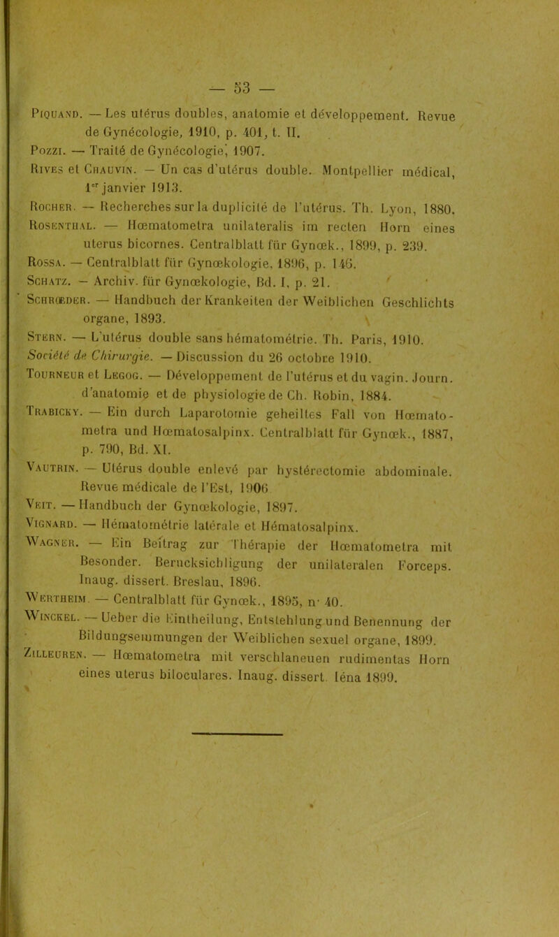 Piquand. — Les utérus doubles, anatomie et développement. Revue de Gynécologie, 1910, p. 401, t. II. Pozzi. — Traité de Gynécologie’ 1907. Rives et Chauvin. — Un cas d’utérus double. Montpellier médical, 1er janvier 1913. Rocher. — Recherches sur la duplicité de l’utérus. Th. Lyon, 1880. Rosentual. — Hœmatometra unilateralis im recten Horn eines utérus bicornes. Centralblatt fur Gynœk., 1899, p. 239. Rossa. — Centralblatt fiir Gynœkologie, 1896, p. 146. Schatz. — Archiv. fiir Gynœkologie, Bd. I, p. 21. Schrobder. — Kandbuch der Krankeiten der Weiblichen Geschlichts organe, 1893. \ Stern. — L'utérus double sans hématométrie. Th. Paris, 1910. Société de Chirurgie. — Discussion du 26 octobre 1910. Tourneur et Legog. — Développement de l’utérus et du vagin. Journ. d’anatomie et de physiologie de Ch. Robin, 1884. Trabicky. — Ein durch Laparotomie geheiltes Fall von Hœmato- metra und Hœmatosalpinx. Centralblatt für Gynœk., 1887, p. 790, Bd. XL Vautrin. — Utérus double enlevé par hystérectomie abdominale. Revue médicale de l’Est, 1906 Veit. — Handbuch der Gynœkologie, 1897. Vignard. — Hématométrie latérale et Hématosalpinx. Wagner. Lin Beilrag zur I hérapie der Hœmatometra mit Besonder. Berucksichligung der unilateralen Forceps. Inaug. dissert. Breslau, 1896. Wertheim. — Centralblatt für Gynœk., 1895, n- 40. Winckel. Ueber die hintheilung, Entstehlungund Benennurig der Bildungseminungen der Weiblichen sexuel organe, 1899. Zilleuren. — Hœmatometra mit verschlaneuen rudimentas Horn eines utérus biloculares. Inaug. dissert léna 1899.