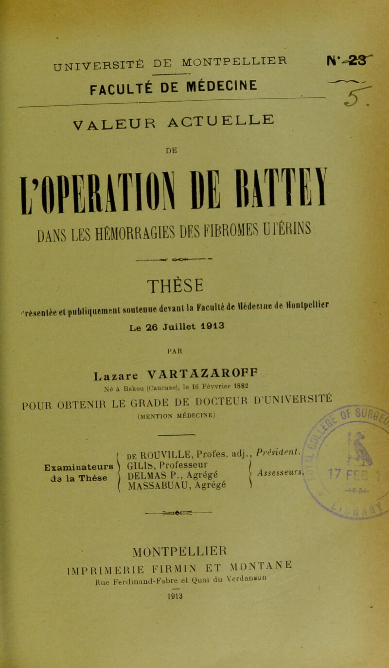 UNIVERSITÉ DE MONTPELLIER faculté de médecine VALEUR ACTUELLE IV-23T 'Ir DE DANS LES HEMORRAGIES DES FIBROMES UTERINS THÈSE rèsentée el publiquement soutenue devant la Faculté de Médecine de Montpellier Le 26 Juillet 1913 l'AH Lazare VAR 1 AZAROFF Né à Bakou (Caucase), le IG Févvrier 188’2 POUR OBTENIR LE GRADE DE DOCTEUR D’UNIVERSITE (MENTION MÉDECINE) 1 ''rit- ■J i ; ci de ROUVILLE, Profes. adj., Président. Examinateurs ^ GILlb, Prolesseui de la Thèse ) DELMAS P., Agrégé MASS ABU AU, Agrégé Assesseurs. y MONTPELLIER IMPRIMERIE Fl RM IN ET MONTANE Bue Ferdinand-Fubre el Quai du Verdauboii 1913