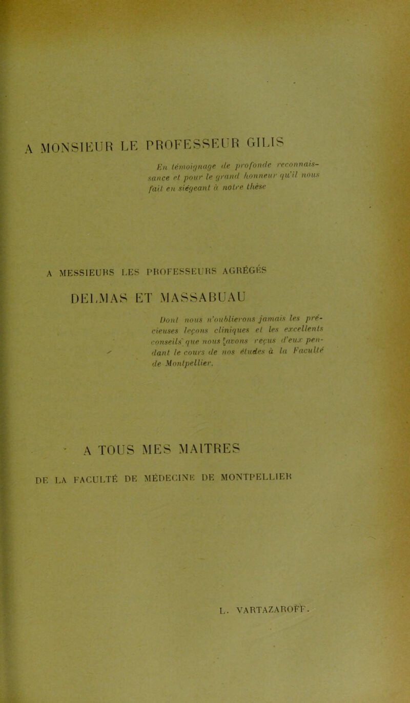 MONSIEUR LE PROFESSEUR GILIS En témoignage de profonde reconnais- sance et pour le grand honneur quil nous fait eu siégeant à notre thèse A MESSIEURS LES PROFESSEURS AGRÈGES DEl.MAS ET MASSABUAU l)ont nous n’oublierons jamais les pré- cieuses leçons cliniques et les excellents conseils'que nous [avons reçus d’eux pen- ' liant le cours de nos études à lu Faculté de Montpellier. A TOUS MES MAITRES DF. LA FACULTÉ DK MÉDECINE DE MONTPELLIER L. VARTAZAROÉÉ.