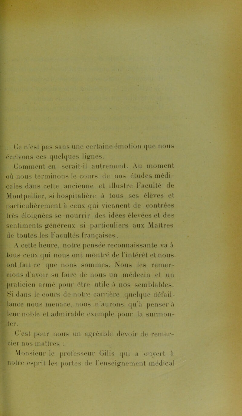 Ce n’est pas sans une certaine émotion que nous écrivons ces quelques lignes. Comment en serait-il autrement. Au moment où nous terminons le cours de nos études médi- cales dans cette ancienne et illustre l'acuité de Montpellier, si hospitalière à tous ses élèves et particulièrement à ceux qui viennent de contrées très éloignées se - nourrir des idées élevées et des sentiments généreux si particuliers aux Maîtres de toutes les Kacullés françaises . A celte heure, notre pensée reconnaissante va à tous ceux qui nous ont montré de l’intérêt et nous ont fait ce que nous sommes. Nous les remer- cions d'avoir su faire de nous un médecin et un praticien armé pour être, utile à nos semblables. Si dans le cours de notre carrière quelque défail- lance nous menace, nous n’aurons qu’à pensera leur noble et admirable exemple pour la surmon- ter. C’est pour nous un agréable devoir de remer- cier nos maîtres : Monsieur le professeur Gilis qui a ouvert à notre esprit les portes de renseignement médical