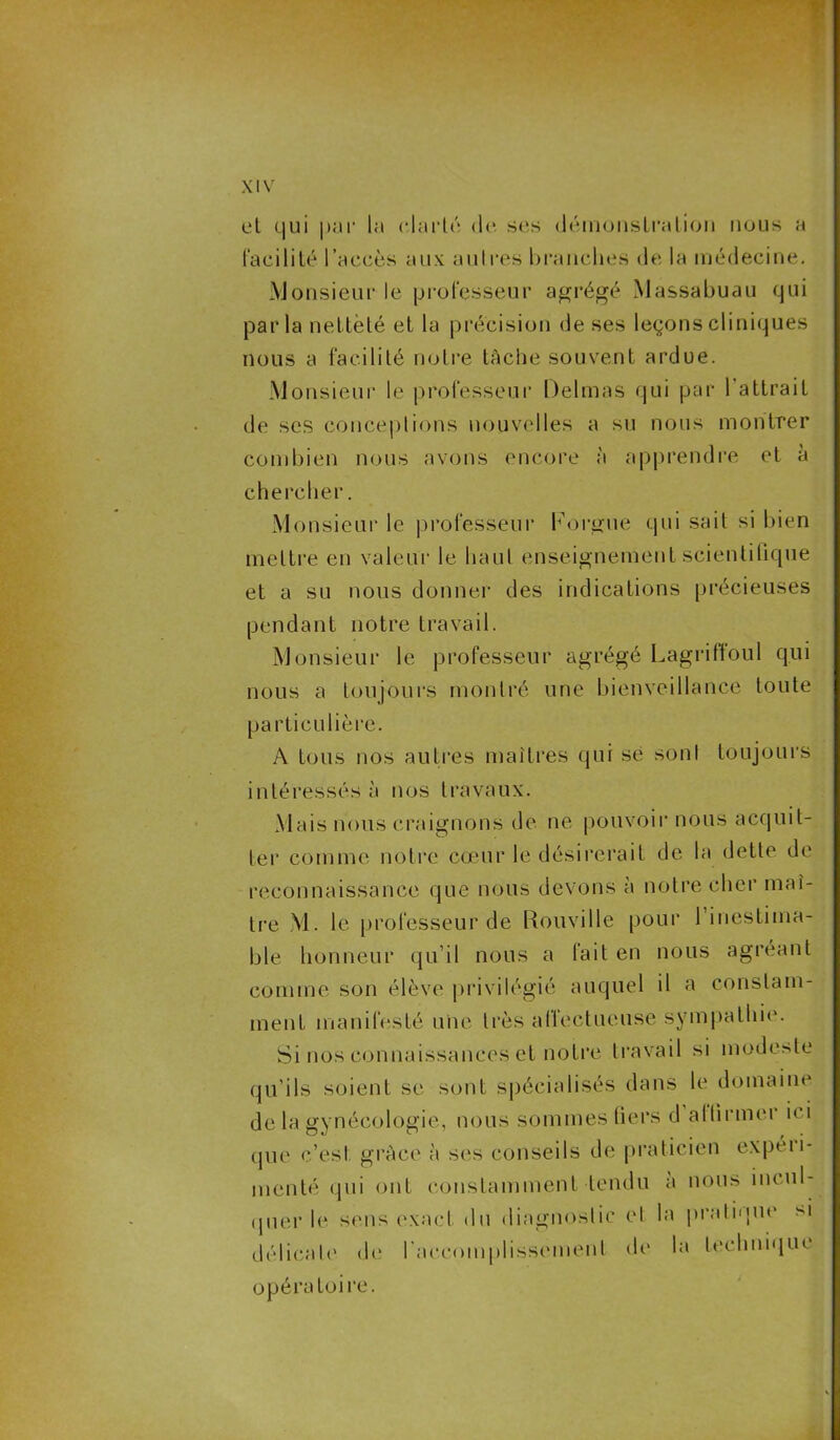 et qui par la clarté de ses démonstration nous a facilité l’accès aux autres branches de la médecine. Monsieur le professeur agrégé Massabuau qui parla netteté et la précision de ses leçons cliniques nous a facilité notre tâche souvent ardue. Monsieur le professeur Delmas qui par l’attrait de ses conceptions nouvelles a su nous montrer combien nous avons encore à apprendre et a chercher. Monsieur le professeur l'orgue qui sait si bien mettre en valeur le haut enseignement scientifique et a su nous donner des indications précieuses pendant notre travail. Monsieur le professeur agrégé Lagriffoul qui nous a toujours montré une bienveillance toute particulière. A tous nos autres maîtres qui se sont toujours intéressés à nos travaux. Mais nous craignons de ne pouvoir nous acquit- ter comme notre cœur le désirerait de la dette de reconnaissance que nous devons à notre cher maî- tre M. le professeur de Rouville pour 1 inestima- ble honneur qu’il nous a fait en nous agréant comme son élève privilégié auquel il a constam- ment manifesté une très affectueuse sympathie. Si nos connaissances et notre travail si modeste qu’ils soient se sont spécialisés dans le domaine de la gynécologie, nous sommes tiers d affirmer ici que c’esl grâce à ses conseils de praticien expéii- mcnté qui ont constamment tendu a nous incul- quer le sens exact du diagnostic el la pratique si délicate de l'accomplissement de1 la Lee h nique opératoire.