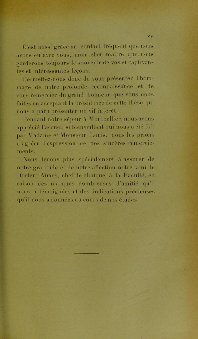C'est aussi grâce au contact fréquent que nous avons eu avec vous, mon cher maître que. nous garderons toujours le souvenir de vos si captivan- tes et intéressantes leçons. Permettez-nous donc de vous présenter I hom- mage de notre profonde reconnaissance et de vous remercier du grand honneur que vous nous laites en acceptant la présidence de cette thèse qui nous a paru présenter un vif intérêt. Pendant notre séjour à Montpellier, nous avons apprécié l’accueil si bienveillant qui nous a été lait par Madame et Monsieur Louis, nous les prions d’agréer l’expression de nos sincères remercie- ments. Nous tenons plus spécialement à assurer de notre gratitude et de notre affection notre ami le Docteur Aimes, chef de clinique à la f aculté, en raison des marques nombreuses d’amitié qu’il nous a témoignées et des indications précieuses qu’il nous a données au cours de nos études.