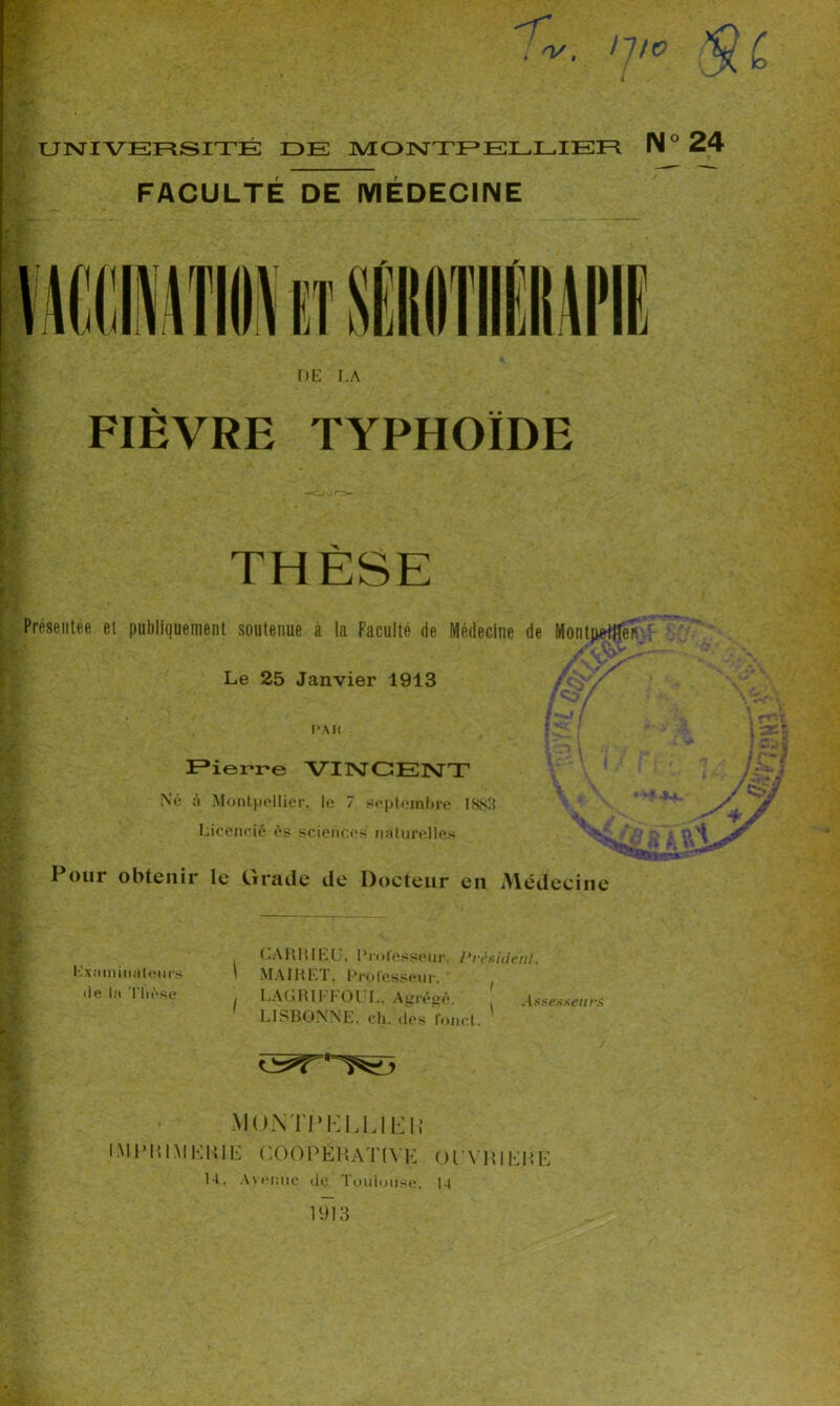 UNIVERSITÉ DE MONTPELLIER IM ° FACULTÉ DE MÉDECINE DE LA FIEVRE TYPHOÏDE THÈSE Présentée et publiquement soutenue à la Faculté de Médecine de Montpetfle? Le 25 Janvier 1913 [•hJ [ PAH Pierre VINCENT Né à Montpellier, le 7 septembre LNs3 Licencié ès sciences naturelles Pour obtenir le Grade de Docteur en Médecine Examinateurs • le la Thèse CA RR I EU, Professeur. President. \ MAIRET, Professeur. j LAC RI 1-1 01 L, Agrégé. , Assesseurs LISBONNE, ch. des fouet. MONTl’KLUlin IMPHIMEIUE COOPÉRATIVE Ol'VHIÊJfE U. Avenue de Toulouse, 1-4