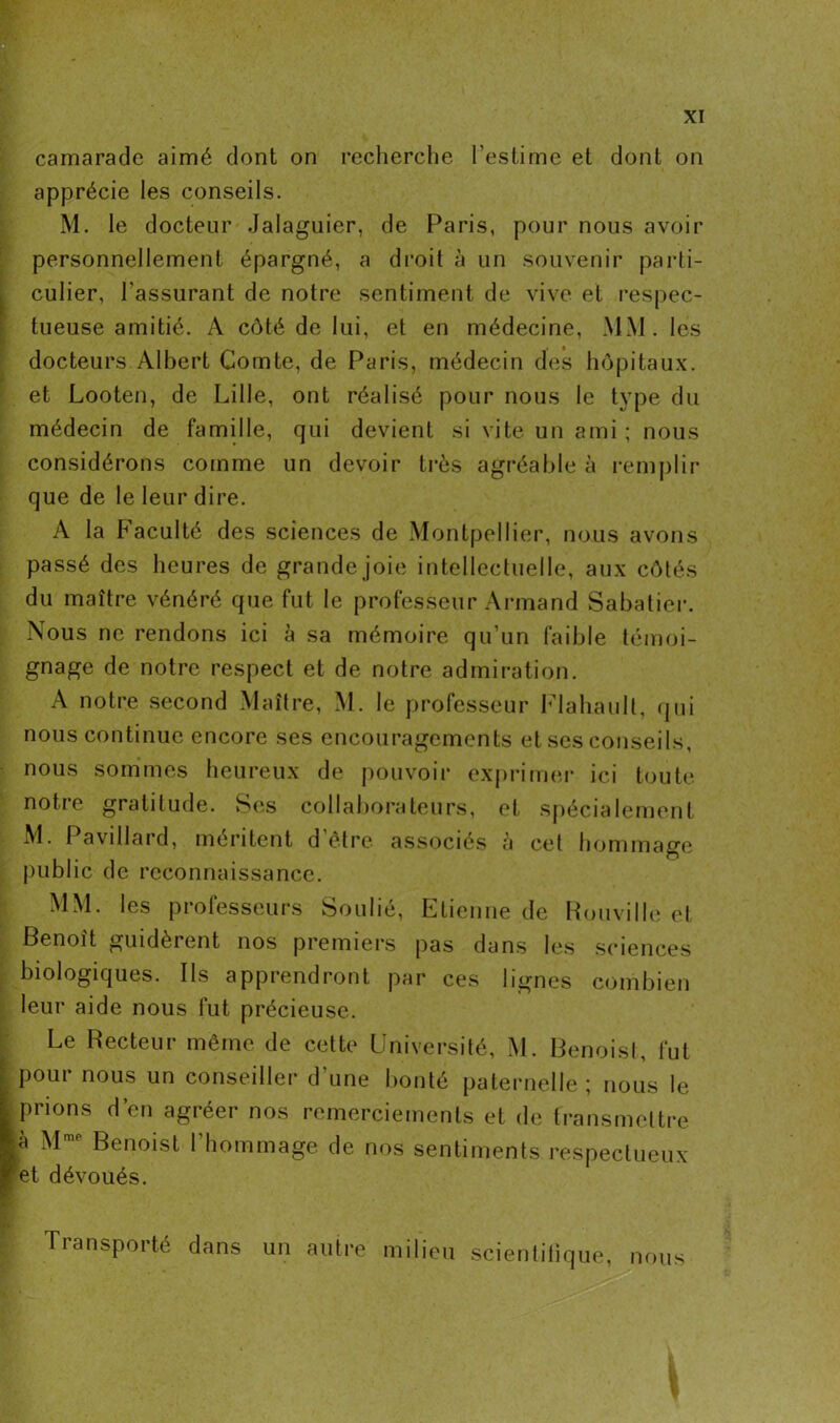 apprécie les conseils. M. le docteur Jalaguier, de Paris, pour nous avoir personnellement épargné, a droit à un souvenir parti- culier, l'assurant de notre sentiment de vive et respec- tueuse amitié. A côté de lui, et en médecine, MM. les docteurs Albert Comte, de Paris, médecin des hôpitaux, et Looten, de Lille, ont réalisé pour nous le type du médecin de famille, qui devient si vite un ami ; nous considérons comme un devoir très agréable à remplir que de le leur dire. A la Faculté des sciences de Montpellier, nous avons passé des heures de grande joie intellectuelle, aux côtés du maître vénéré que fut le professeur Armand Sabatier. Nous ne rendons ici à sa mémoire qu’un faible témoi- gnage de notre respect et de notre admiration. A notre second Maître, M. le professeur Flahault, qui nous continue encore ses encouragements et ses conseils, nous sommes heureux de pouvoir exprimer ici toute notre gratitude. Ses collaborateurs, et spécialement M. Pavillard, méritent d’être associés à cet hommage public de reconnaissance. MM. les professeurs Soulié, Etienne de Rouville et Benoît guidèrent nos premiers pas dans les sciences biologiques. Ils apprendront par ces lignes combien leur aide nous fut précieuse. Le Recteur même de cette Université, M. Benoist, fut pour nous un conseiller d'une bonté paternelle; nous le prions d’en agréer nos remerciements et de transmettre à M Benoist 1 hommage de nos sentiments respectueux et dévoués. Transporté dans un autre milieu scientifique, nous