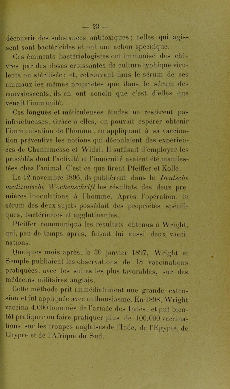 découvrir des substances antitoxiques; celles qui agis- sent sont bactéricides et ont une action spécifique. Ces éminents bactériologistes ont immunisé des chè- vres par des doses croissantes de culture typhique viru- lente ou stérilisée; et, retrouvant dans le sérum de ces animaux les mêmes propriétés que dans le sérum des convalescents, ils en ont conclu que c’est d’elles que venait l’immunité. Ces longues et méticuleuses études ne restèrent pas infructueuses. Grâce à elles, on pouvait espérer obtenir l’immunisation de l’homme, en appliquant à sa vaccina- tion préventive les notions qui découlaient des expérien- ces de Chantemesse et Widal. 11 suffisait d’employer les procédés dont l’activité et l’innocuité avaient été manifes- tées chez l'animal. C’est ce que firent Pfeiffer et Ivolle. Le 12 novembre 1896, ils publièrent dans la Deutsche medizinische Wochenschrift les résultats des deux pre- mières inoculations à l'homme. Après l’opération, le sérum des deux sujets possédait des propriétés spécifi- ques, bactéricides et agglutinantes. Pfeiffer communiqua les résultats obtenus à Wright, qui, peu de temps après, faisait lui aussi deux vacci- nations. Quelques mois après, le 30 janvier 1897, Wright et Semple publiaient les observations de 18 vaccinations pratiquées, avec les suites les plus favorables, sur des médecins militaires anglais. Cette méthode prit immédiatement une grande exten- sion et fut appliquée avec enthousiasme. En 1898, Wright vaccina 4.000 hommes de l’armée des Indes, et put bien- tôt pratiquer ou faire pratiquer plus de 100.000 vaccina- tions sur les troupes anglaises de l’Inde, de l’Egypte, de Chypre et de l'Afrique du Sud.