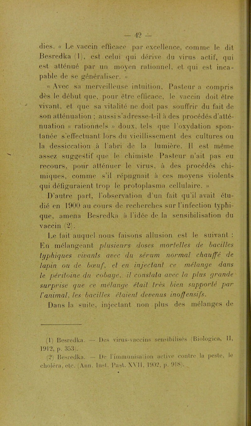 (lies, « Le vaccin efficace par excellence, comme le dit Besredka (1), est celui qui dérive du virus actif, qui est, atténué par un moyen rationnel, et qui est inca- pable de se généraliser. » « Avec sa merveilleuse intuition, Pasteur a compris dès le début que, pour être efficace, le vaccin doit être vivant, et que sa vitalité ne doit pas souffrir du fait de son atténuation ; aussi s’adresse-t-il à des procédés d’atté- nuation a rationnels » doux, tels que l’oxydation spon- tanée s’effectuant lors du vieillissement des cultures ou la dessiccation à l’abri de la lumière. Il est même assez suggestif que le chimiste Pasteur n’ait pas eu recours, pour atténuer le virus, à des procédés chi- miques, comme s’il répugnait à ces moyens violents qui défiguraient trop le protoplasma cellulaire. » D’autre part, l'observation d’un fait qu’il avait étu- dié en 1900 au cours de recherches sur l’infection typhi- que, amena Besredka à l'idée de la sensibilisation du vaccin (2). Le fait auquel nous faisons allusion est le suivant : En mélangeant plusieurs doses mortelles de bacilles typhiques rivants avec du sérum normal chauffé de lapin ou de bœuf, et en injectant ce mélange dans le péritoine du cobar/e, il constata avec la plus grande surprise que ce mélange était très bien supporté par ranimai, les bacilles étaient devenus inoffensifs. Dans la suite, injectant non plus des mélanges de (1) Besredka. — Des virus-vaccins sensibilisés (Biologica^ II, 1912, p. 353). (2) Besredka. — De l'immunisaiion active contre la pcsle, le choléra, etc. (Ann. Inst. Pasl. W 11, 1902, p. 918).