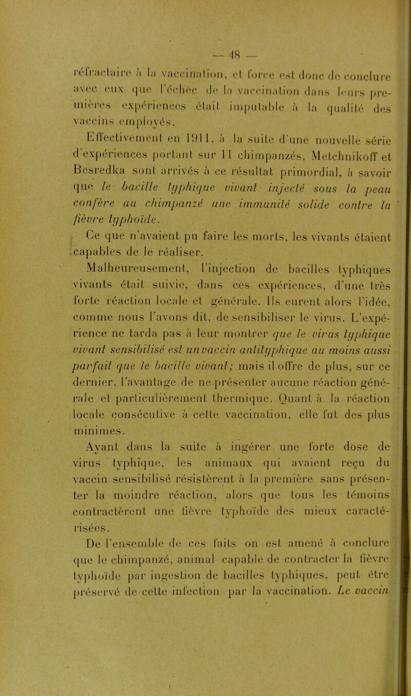 relractaire <'* hi vaccination, et force est donc de conclure avec eux que l’échec de la vaccination dans leurs pre- mières expériences était imputable à la qualité des vaccins employés. Effectivement en 1911, à la suite d’une nouvelle série d’expériences portant sur 11 chimpanzés, MetchnikofT et Besredka sont arrivés à ce résultat primordial, à savoir que le bacille typhique vivant- injecté sous la peau confère au chimpanzé une immunité solide contre la fièvre typhoïde. Ce que n’avaient pu faire les morts, les vivants étaient capables de le réaliser. Malheureusement, l’injection de bacilles typhiques vivants était suivie, dans ces expériences, d’une très forte réaction locale et générale. Ils eurent alors l’idée, comme nous l’avons dit, désensibiliser le virus. L’expé- rience ne tarda pas à leur montrer que le virus typhique vivant sensibilisé est un vaccin anlilyphique au moins aussi parfait que le bacille vivant; mais il offre de plus, sur ce dernier, l’avantage de ne présenter aucune réaction géné- rale et particulièrement thermique. Quant à la réaction locale consécutive à cette vaccination, elle fut des plus minimes. Ayant dans la suite à ingérer une forte dose de virus typhique, les animaux qui avaient reçu du vaccin sensibilisé résistèrent h la première sans présen- ter la moindre réaction, alors que tous les témoins contractèrent une lièvre typhoïde des mieux caracté- risées. De l’ensemble de ces faits on est amené à conclure que le chimpanzé, animal capable de contracter la fièvre typhoïde par ingestion de bacilles typhiques, peut être préservé de ceLle infection par la vaccination. Le vaccin i