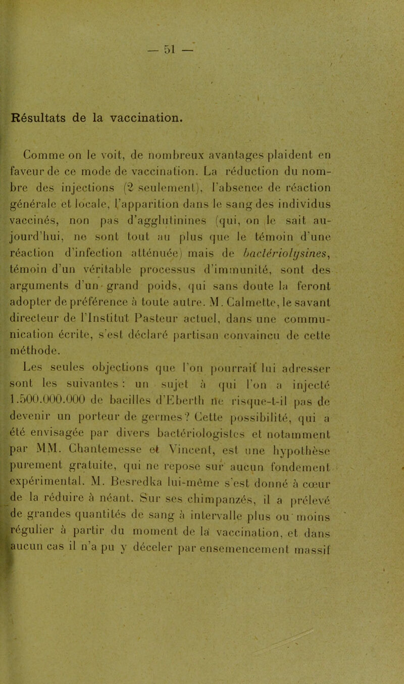 Résultats de la vaccination. Comme on le voit, de nombreux avantages plaident en faveur de ce mode de vaccination. La réduction du nom- bre des injections (2 seulement), l'absence de réaction générale et locale, l’apparition dans le sang des individus vaccinés, non pas d’agglutinines (qui, on le sait au- jourd’hui, no sont tout au plus que le témoin d'une réaction d’infection atténuée) mais de baclériolysines, témoin d’un véritable processus d’immunité, sont des arguments d’un-grand poids, qui sans doute la feront adopter de préférence à toute autre. M. Calmette, le savant directeur de l'Institut Pasteur actuel, dans une commu- nication écrite, s est déclaré partisan convaincu de cette méthode. Les seules objections que l'on pourrait lui adresser sont les suivantes : un sujet à qui 1 on a injecté 1.500.000.000 de bacilles d’Eberth ne risque-t-il pas de devenir un porteur de germes? Cette possibilité, qui a été envisagée par divers bactériologistes et notamment par MM. Chantemesse et Vincent, est une hypothèse purement gratuite, qui ne repose sur aucun fondement expérimental. M. Besredka lui-même s’est donné à cœur de la réduire à néant. Sur ses chimpanzés, il a prélevé de grandes quantités de sang à intervalle plus ou moins .régulier à partir du moment de la vaccination, et dans |aucun cas il n a pu y déceler par ensemencement massif »