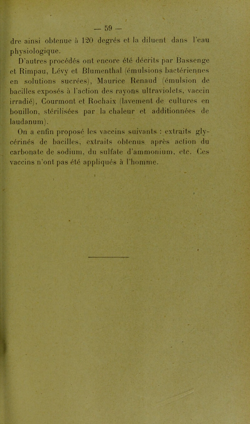 dre ainsi obtenue à 120 degrés et la diluent dans l’eau physiologique. D’autres procédés ont encore été décrits par Bassenge et Rimpau, Lévy et Blumenthal (émulsions bactériennes en solutions sucrées), Maurice Renaud (émulsion de bacilles exposés à l’action des rayons ultraviolets, vaccin irradié), Courmont et Rochaix (lavement de cultures en bouillon, stérilisées par la chaleur et additionnées de laudanum). On a enfin proposé les vaccins suivants : extraits gly- cérinés de bacilles, extraits obtenus après action du carbonate de sodium, du sulfate d'ammonium, etc. Ces vaccins n’ont pas été appliqués à l’homme.