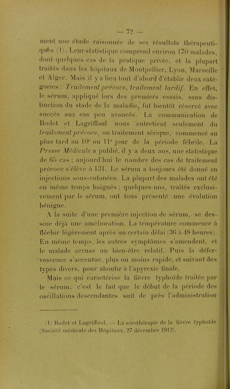 meut une étude raisonnée de ses résultats thérapeuti- (|uf‘s (]). Leur statistique comprend environ 170 malades, dont quelques cas de la pratique privée, et la plupart traités dans les hôpitaux de Montpellier, Lyon, Marseille ' et Alger. Mais il ya lieu tout d’abord d’établir deux caté- gories : Traitement précoce, traitement tardif. En effet, le sérum, appliqué lors des premiers essais, sans dis- tinction du stade de la maladie, fut bientôt réservé avec succès aux cas peu avancés. La communication de Rodet et Lagriffoul nous entretient seulement du traitement précoce, ou traitement sérique, commencé au plus tard au 10° ou 11e jour de la période fébrile. La Presse Médicale a publié, il y a deux ans, une statistique de 65 cas ; aujourd’hui le nombre des cas de traitement précoce s'élève à 131. Le sérum a toujours été donné en injections sous-cutanées. La plupart des malades ont été en même temps baignés ; quelques-uns, traités exclusi- vement par le sérum, ont tous présenté une évolution bénigne. A la suite d'une première injection de sérum, se des- sine déjà une amélioration. La température commence à fléchir légèrement après un certain délai (36 à 48 heures). En même temps, les autres symptômes s’amendent, et le malade accuse un bien-être relatif. Puis la défer- vescence s’accentue, plus ou moins rapide, et suivant des types divers, pour aboutir à l’apyrexie tinale. Mais ce qui caractérise la fièvre typhoïde traitée par le sérum, c’est le fait que le début de la période des oscillations descendantes suit de près l’administration (1) Rodet et Lagriffoul. — La sérothérapie de la fièvre typhoïde (Société médicale des Hôpitaux, 27 décembre 1912).