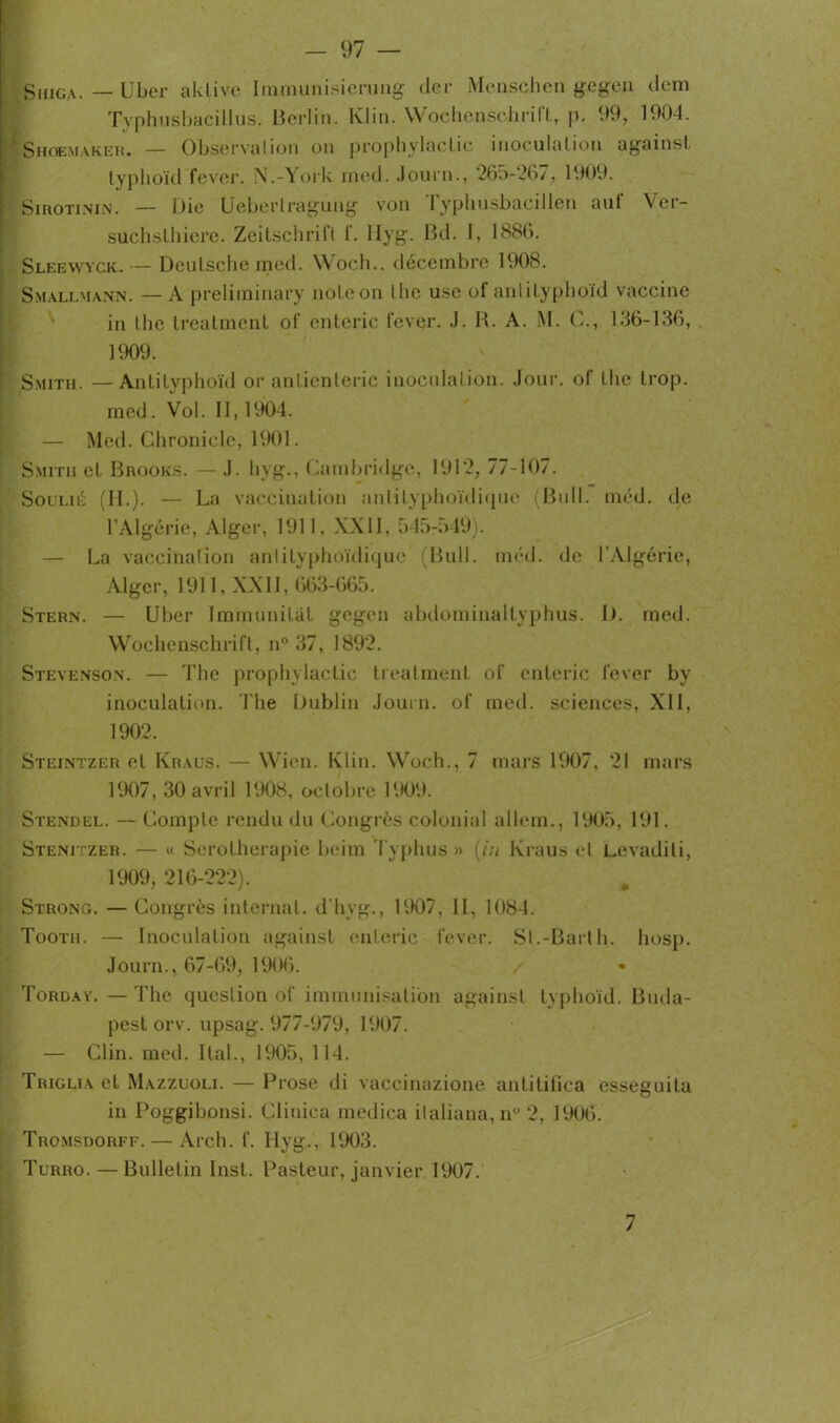 Shiga. — Uber aktive Immunisierung (1er Menschen gfigen dem Typhusbacillus, Berlin. Klin. Wochenschrift, p. 99, 1904. Shoemaker. — Observation on prophylactic inoculation against lyphoïd fever. N.-York med. Journ., 265-267, 1909. Sirotinin. — Die Ueberlragung von ryphusbacillen aut Ver- suchslhiere. Zeitschrift f. Ilyg. Bd. I, 1886. Sleevvyck.— Deutsche med. Woch., décembre 1908. Smallmann. — A preliminary note on lhe use of antityphoïd vaccine in the treatment of enteric fever. J. R. A. M. C., 136-136, 1909. Smith. —Antityphoïd or anlienteric inoculation. Jour, ol the trop, med. Vol. II, 1904. — Med. Chronicle, 1901. Smith et Brooks. — J. hyg., Cambridge, 191*2, 77-107. Soui.ié (II.). — La vaccination antityphoïdique (Bull. méd. de l’Algérie, Alger, 1911, XXII, 545-549). — La vaccination antityphoïdique (Bull. méd. de l'Algérie, Alger, 1911, XXII, 663-665. Stern. — Uber Immunitât gegen abdominaltyphus. D. med. Wochenschrift, n° 37, 1892. Stevenson. — The prophylactic treatment of enteric fever by inoculation. The Dublin Journ. of med. sciences, XII, 1902. Steintzer et Kraus. — Wien. Klin. Woch., 7 mars 1907. 21 mars 1907, 30 avril 1908, octobre 1909. Stendel. — Compte rendu du Congrès colonial allem., 1905, 191. Stenitzer. — « Sérothérapie beim Typhus » (in Kraus et Levadili, 1909, 216-222). Strong. —Congrès internat, d hyg., 1907, II, 1084. Tootii. — Inoculation against enteric fever. Si.-Bailh. hosp. Journ., 67-69, 1906. Tordav.—The question of immunisation against lyphoïd. Buda- pest orv. upsag. 977-979, 1907. — Clin. med. liai., 1905, 114. Triglia et Mazzuoli. — Prose di vaccinazione antilifica esseguita in Poggibonsi. Cliuica medica ilaliana, n° 2, 1906. Tromsdorff. — Arch. f. Ilyg., 1903. Turro. — Bulletin Inst. Pasteur, janvier 1907. 7