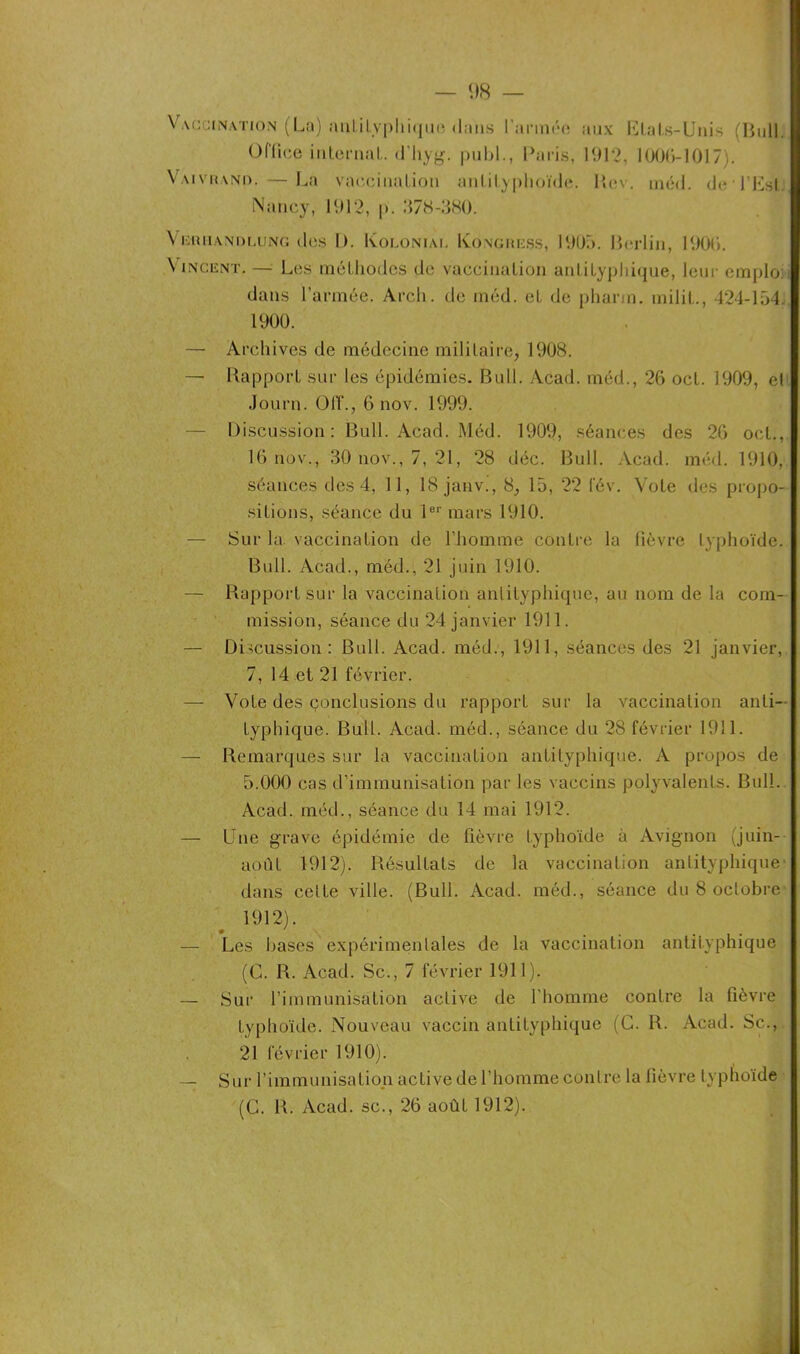 Vaccination (La) mil.ilyphique dans l'année aux Etats-Unis (Bull. Office internai, d’Jiyg. publ., Paris, 1912, 1006-1017). Vaivrano. — La vaccination anlilyphoïde. Rev. méd. de l’Est. Nancy, 1912, p. 378-380. Viïiuiandlung des 1). Koloniai. Kongress, 1905. Berlin, 1906. \ incent. — Les méthodes de vaccination anlilyphique, leur emplo: dans l’armée. Arch. de inéd. et de pharin. milit., 424-154. 1900. — Archives de médecine militaire, 1908. — Rapport sur les épidémies. Bull. Acad, méd., 26 oct. 1909, et Journ. OIT., 6 nov. 1999. — Discussion: Bull. Acad. Méd. 1909, séances des 26 oct., 16 nov., 30 nov., 7, 21, 28 déc. Bull. Acad. méd. 1910, séances des 4, 11, 18 janv., 8, 15, 22 fév. Vote des propo- sitions, séance du 1er mars 1910. — Sur la vaccination de l’homme contre la fièvre typhoïde. Bull. Acad., méd., 21 juin 1910. — Rapport sur la vaccination anlilyphique, au nom de la com- mission, séance du 24 janvier 1911. — Discussion: Bull. Acad, méd., 1911, séances des 21 janvier, 7, 14 et 21 février. — Vote des çonclusions du rapport sur la vaccination anti- typhique. Bull. Acad, méd., séance du 28 février 1911. — Remarques sur la vaccination antityphique. A propos de 5.000 cas d’immunisation par les vaccins polyvalents. Bull. Acad, méd., séance du 14 mai 1912. — Une grave épidémie de fièvre typhoïde à Avignon (juin- août 1912), Résultats de la vaccination antityphique dans celte ville. (Bull. Acad, méd., séance du 8 octobre 1912). — Les hases expérimentales de la vaccination antityphique (C. R. Acad. Sc., 7 février 1911). — Sur l’immunisation active de l’homme contre la fièvre typhoïde. Nouveau vaccin antityphique (C. R. Acad. Sc., 21 février 1910). — Sur l’immunisation active de l’homme contre la fièvre typhoïde (G. R. Acad, sc., 26 août 1912).