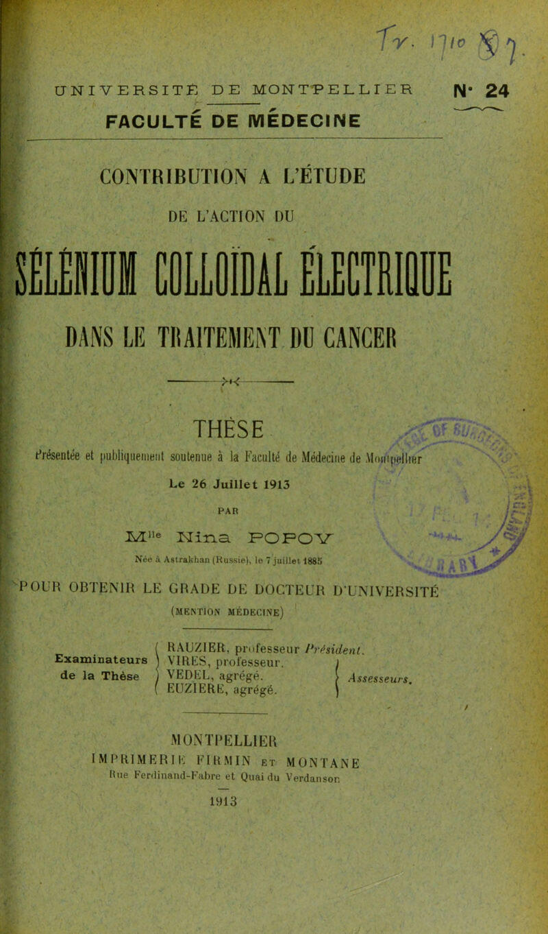 TT''  7 Y- IJlo ^ J UNIVERSITE DE MONTPELLIER fl* 24 FACULTÉ DE MEDECINE CONTRIBUTION A L’ÉTUDE DE L’ACTION DU DANS LE TRAITEMENT DU CANCER >K THÈSE Présentée et publiquement soutenue à la Faculté de Médecine de Montpellier Le 26 Juillet 1913 PAR Mlle Nina POPOY Née à Astrakhan (Russie), le 7 juillet i885 POUR OBTENIR LE GRADE DE DOCTEUR D'UNIVERSITÉ (mention médecine) Examinateurs de la Thèse RAUZ1ER, professeur Président. VIRES, professeur. J VEDEL, agrégé. S Assesseurs. EUZIERE, agrégé. ) MONTPELLIER I M P R1M E R I E FI R MIN e t MONTANE Bue Ferdinand-Fabre et Quai du Verdanson 1913 / 'Vf s+y