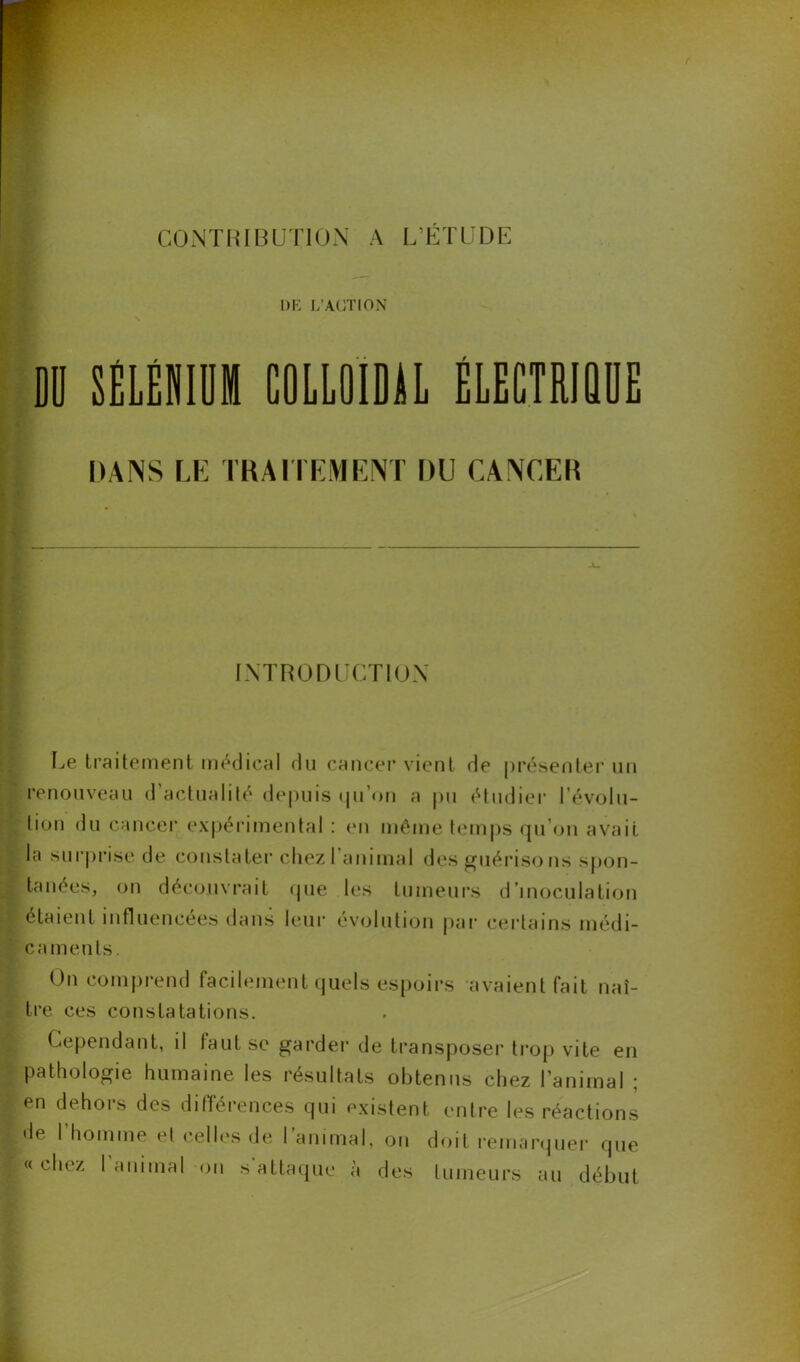 UE L'ACTION DD SELENIUM COLLOÏDAL ÉLECTRIQUE DANS LE TRAITEMENT DU CANCER INTRODUCTION Le traitement médical du cancer vient de présenter un renouveau d’actualité depuis qu’on a pu étudier l'évolu- tion du cancer expérimental : en même temps qu'on avait la surprise de constater chez I animal des guérisons spon- tanées, on découvrait que les tumeurs d’inoculation étaient influencées dans leur évolution par certains médi- caments. On comprend facilement quels espoirs avaient fait naî- tre ces constatations. Cependant, il faut se garder de transposer trop vite en Pathologie humaine les résultats obtenus chez l’animal ; en dehors des différences qui existent entre les réactions de l’homme et celles de l’animal, on doit remarquer que « chez I animal on s attaque à des tumeurs au début
