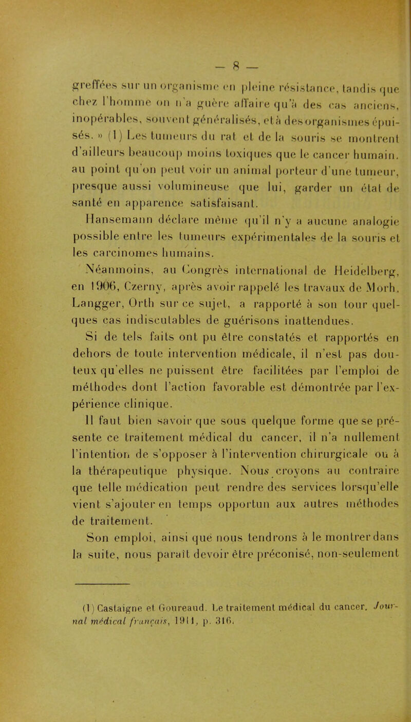 - 8 — greffées sur un organisme en pleine résistance, tandis que chez 1 homme on n a guère allaire qu’à des cas anciens, inopérables, souvent généralisés, età desorganismes épui- sés. » (1) Les tumeurs du rat et de la souris se montrent d ailleurs beaucoup moins toxiques que le cancer humain, au point qu’on peut voir un animal porteur d’une tumeur, presque aussi volumineuse que lui, garder un état de santé en apparence satisfaisant. Ilansemann déclare même qu’il n'y a aucune analogie possible entre les tumeurs expérimentales de la souris et les carcinomes humains. Néanmoins, au Congrès international de Heidelberg, en 1906, Czerny, après avoir rappelé les travaux de Morh, Langger, Orth sur ce sujet, a rapporté à son tour quel- ques cas indiscutables de guérisons inattendues. Si de tels faits ont pu être constatés et rapportés en dehors de toute intervention médicale, il n’est pas dou- teux quelles ne puissent être facilitées par l’emploi de méthodes dont l’action favorable est démontrée par l'ex- périence clinique. 11 faut bien savoir que sous quelque forme que se pré- sente ce traitement médical du cancer, il n’a nullement l’intention de s’opposer à l’intervention chirurgicale ou à la thérapeutique physique. Nous croyons au contraire que telle médication peut rendre des services lorsqu’elle vient s’ajouter en temps opportun aux autres méthodes de traitement. Son emploi, ainsi que nous tendrons à le montrer dans la suite, nous parait devoir être préconisé, non-seulement (1) Castaigne et Goureaud. Le traitement médical du cancer. Jour- nal médical français, 1911, p. 316.