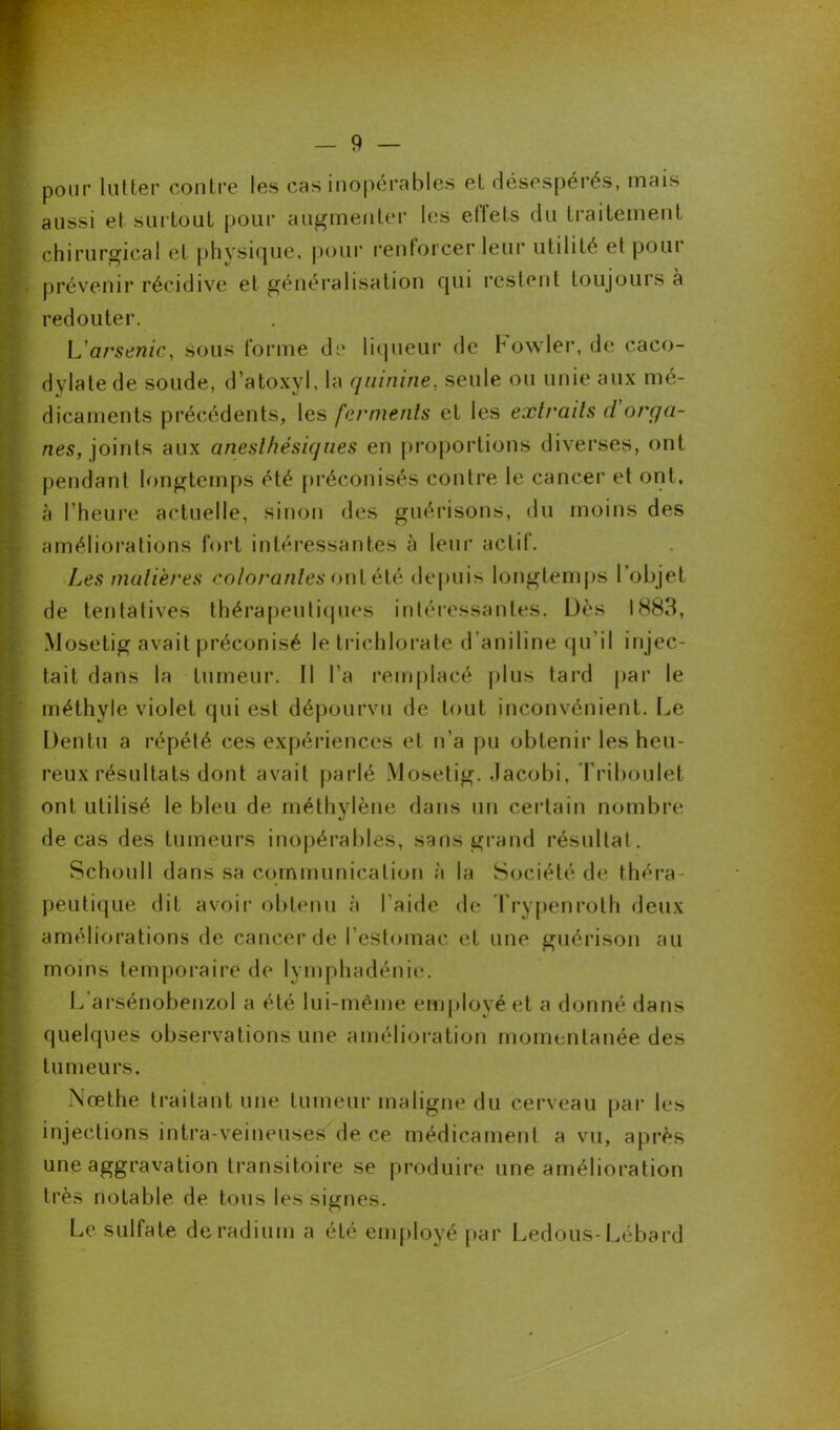 pour lutter contre les cas inopérables et désespérés, mais aussi et surtout pour augmenter les effets du traitement chirurgical et physique, pour renforcer leur utilité et poui prévenir récidive et généralisation qui restent toujours a redouter. L'arsenic, sous forme de liqueur de howler, de caco- dylate de soude, d’atoxyl, la quinine, seule ou unie aux mé- dicaments précédents, les ferments et les extraits d orga- nes, joints aux anesthésiques en proportions diverses, ont pendant longtemps été préconisés contre le cancer et ont, à l’heure actuelle, sinon des guérisons, du moins des améliorations fort intéressantes à leur actil. Les matières colorantes onlété depuis longtemps l’objet de tentatives thérapeutiques intéressantes. Dès 1883, Mosetig avait préconisé le trichlorate d aniline qu’il injec- tait dans la tumeur. Il l’a remplacé plus tard par le méthyle violet qui est dépourvu de tout inconvénient. Le Dentu a répété ces expériences et n'a pu obtenir les heu- reux résultats dont avait parlé Mosetig. .lacobi, Triboulet ont utilisé le bleu de méthylène dans un certain nombre de cas des tumeurs inopérables, sans grand résultat. Schoull dans sa communication à la Société de théra- peutique dit avoir obtenu à l’aide de Trypenroth deux améliorations de cancer de l’estomac et une guérison au moins temporaire de lymphadénie. L’arsénobenzol a été lui-même employé et a donné dans quelques observations une amélioration momentanée des tumeurs. Nœthe traitant une tumeur maligne du cerveau par les injections intra-veineuses de ce médicament a vu, après une aggravation transitoire se produire une amélioration très notable de tous les signes. Le sulfate de radium a été employé par Ledous-Lébard