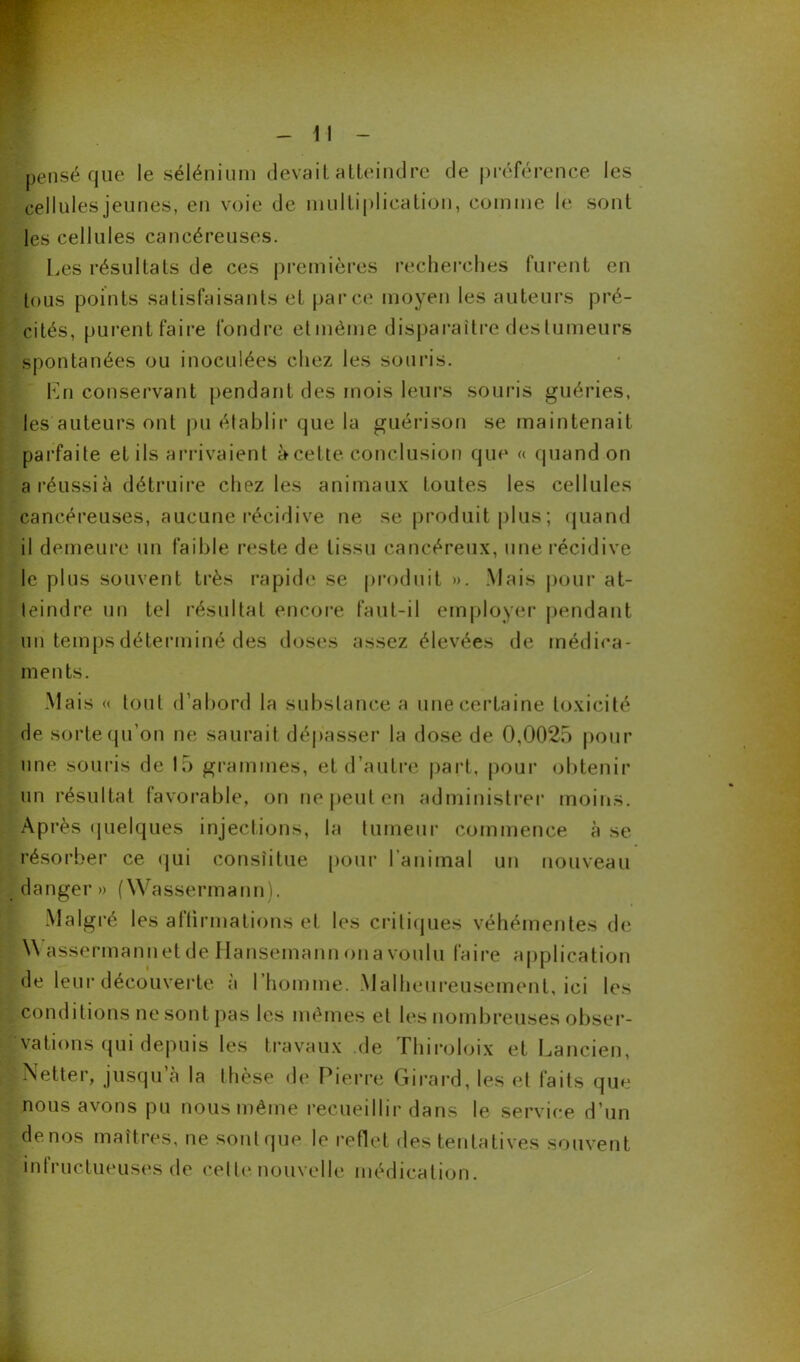 ■pensé que le sélénium devait atteindre de préférence les cellules jeunes, en voie de multiplication, comme le sont les cellules cancéreuses. Les résultats de ces premières recherches furent en tous points satisfaisants et parce moyen les auteurs pré- cités, purent faire fondre et même disparaître des tumeurs spontanées ou inoculées chez les souris. En conservant pendant des mois leurs souris guéries, les auteurs ont pu établir que la guérison se maintenait parfaite et ils arrivaient à celte conclusion que « quand on a réussi à détruire chez les animaux toutes les cellules cancéreuses, aucune récidive ne se produit plus; quand il demeure un faible reste de tissu cancéreux, une récidive le plus souvent très rapide se produit ». Mais pour at- teindre un tel résultat encore faut-il employer pendant un temps déterminé des doses assez élevées de médica- ments. Mais « tout d’abord la substance a une certaine toxicité de sorte qu’on ne saurait dépasser la dose de 0,0025 pour une souris de 15 grammes, et d’autre part, pour obtenir un résultat favorable, on ne peut en administrer moins. Après quelques injections, la tumeur commence à se résorber ce qui consîitue pour l’animal un nouveau danger» (Wassermann). Malgré les affirmations et les critiques véhémentes de :A\ assermannet de Hansemann ona voulu faire application de leur découverte à l’homme. Malheureusement, ici les conditions ne sont pas les mêmes et les nombreuses obser- vations qui depuis les travaux .de Hiiroloix et Lancien, îNetter, jusqu à la thèse de Pierre Girard, les et faits que nous avons pu nous même recueillir dans le service d’un de nos maîtres, ne sonique le reflet des tentatives souvent intructueuses de celle nouvelle médication.