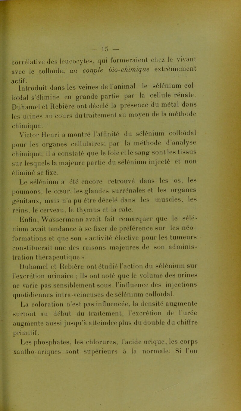 corrélative des leucocytes, qui formeraient chez le vivant avec le colloïde, un couple bio-chimique extrêmement Introduit dans les veines de l’animal, le sélénium col- loïdal s’élimine en grande partie par la cellule rénale. Duhamel et Rebière ont décelé la présence du métal dans les urines au cours du traitement au moyen de la méthode chimique. Victor Henri a montré l'affinité du sélénium colloïdal pour les organes cellulaires; par la méthode d analyse chimique; il a constaté que le foie et le sang sont les tissus sur lesquels la majeure partie du sélénium injecté et non éliminé se fixe. Le sélénium a été encore retrouvé dans les os, les poumons, le cœur, les glandes surrénales et les organes génitaux, mais n’a pu être décelé dans les muscles, les reins, le cerveau, le thymus et la rate. Enfin, Wassermann avait fait remarquer que le sélé- nium avait tendance à se fixer de préférence sur les néo- formations et que son «activité élective pour les tumeurs constituerait une des raisons majeures de son adminis- tration thérapeutique ». Duhamel et Rebière ont étudié l’action du sélénium sur l’excrétion urinaire ; ils ont noté que le volume des urines ne varie pas sensiblement sous l’influence des in jections quotidiennes intra-veineuses de sélénium colloïdal. La coloration n’est pas influencée, la densité augmente surtout au début du traitement, l’excrétion de l’urée augmente aussi jusqu’à atteindre plus du double du chiffre primitif. Les phosphates, les chlorures, l’acide urique, les corps xanlho-uriques sont supérieurs à la normale. Si l’on