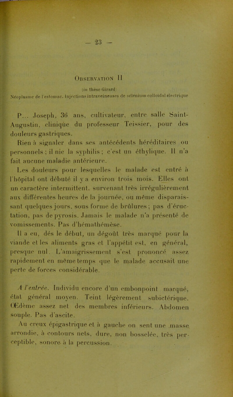[in thèse Girard Néoplasme de l'estomac. Injections intraveineuses de sélénium colloïdal électrique P... Joseph, 36 ans, cultivateur, entre salle Saint- Augustin, clinique du professeur Teissier, pour des douleurs gastriques. Rien à signaler dans ses antécédents héréditaires ou personnels ; il nie la syphilis; c’est un éthylique. II n’a fait aucune maladie antérieure. Les douleurs pour lesquelles le malade est entré à l’hôpital ont débuté il y a environ trois mois. Elles ont un caractère intermittent, survenant 1res irrégulièrement aux différentes heures de la journée, ou même disparais- sant quelques jours, sous forme de brûluFes; pas d’éruc- tation. pas de pyrosis. Jamais le malade n’a présenté de vomissements. Pas d’hémathéinèse. 11 a eu, dés le début, un dégoût très marqué pour la viande et les aliments gras et l’appétit est, en général, presque nul. L’amaigrissement s’est prononcé assez rapidement en même temps que le malade accusait une perte de forces considérable. A l'enlrée. Individu encore d’un embonpoint marqué, état général moyen. Teint légèrement subictérique. Œdème assez net des membres inférieurs. Abdomen souple. Pas d’ascite. Au creux épigastrique et à gauche on senf une masse arrondie, à contours nets, dure, non bosselée, très per- ceptible, sonore-à la percussion.