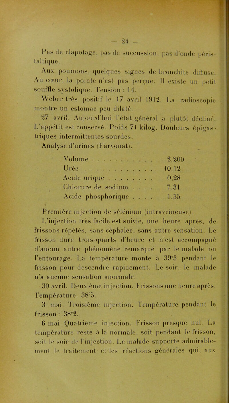 — 21 - Pns de clapotage, pas de succussion, pas d’onde péris- tallique. Aux poumons, quelques signes de bronchite diffuse. Au cœur, la pointe n’est pas perçue. 11 existe un petit souffle systolique. Tension: 14. Weber très positif le 17 avril 1912. La radioscopie montre un estomac peu dilaté. 27 avril. Aujourd'hui l’état général a plutôt décliné. L'appétit est conservé. Poids 71 kilog. Douleurs épigas • triques intermittentes sourdes. Analyse d’urines (Farvonat). Volume °2,200 Urée 10.12 Acide urique 0,28 Chlorure de sodium .... 7,31 Acide phosphorique .... 1,35 Première injection desélénium (intraveineuse). L’injection très facile est suivie, une heure après, de frissons répétés, sans céphalée, sans autre sensation. Le frisson dure trois-quarts d’heure et n’est accompagné d’aucun autre phénomène remarqué par le malade ou l’entourage. La température monte à 39°3 pendant le frisson pour descendre rapidement. Le soir, le malade n'a aucune sensation anormale. 30 avril. Deuxième injection. Frissons une heureaprès. Température, 38°5. 3 mai. Troisième injection. Température pendant le frisson : 38°2. 6 mai. Quatrième injection. Frisson presque nul La température reste à la normale, soit pendant le frisson, soit le soir de l’injection. Le malade supporte admirable- ment le traitement et les réactions générales qui, aux