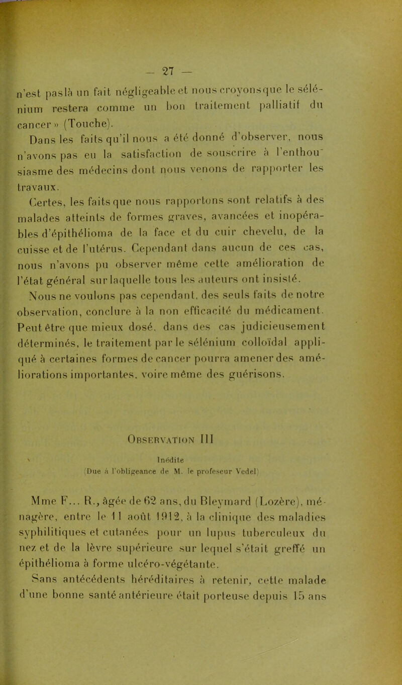 27 — n’est paslà un fait négligeable et nous croyonsque le sélé- nium restera comme un bon traitement palliatif du cancer» (Touche). Dans les faits qu’il nous a été donné d’observer, nous n’avons pas eu la satisfaction de souscrire â l’enthou' siasme des médecins dont nous venons de rapporter les travaux. Certes, les faits que nous rapportons sont relatifs à des malades atteints de formes graves, avancées et inopéra- bles d’épithélioma de la face et du cuir chevelu, de la cuisse et de l’utérus. Cependant dans aucun de ces cas, nous n’avons pu observer même cette amélioration de l’état général sur laquelle tous les auteurs ont insislé. Nous ne voulons pas cependant, des seuls faits de notre observation, conclure à la non efficacité du médicament. Peut être que mieux dosé, dans des cas judicieusement déterminés, le traitement par le sélénium colloïdal appli- qué à certaines formes de cancer pourra amener des amé- liorations importantes. voire même des guérisons. Observation III ' Inédite (Due à l'obligeance de M. le profeseur Vedel) Mme F... R., âgée de 62 ans,du Bleymard (Lozère), mé- nagère, entre le 11 août 1912, à la clinique des maladies syphilitiques et cutanées pour un lupus tuberculeux du nez et de la lèvre supérieure sur lequel s’était grefïé un épithélioina à forme ulcéro-végétante. Sans antécédents héréditaires à retenir, cette malade