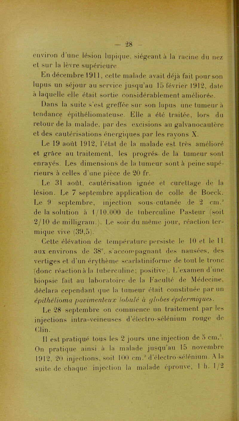 environ d une lésion lupique, siégeant à la racine du nez et sur la lèvre supérieure En décembre 1911, celte malade avait déjà tait pour son lupus un séjour au service jusqu’au 15 février 1912, date à laquelle elle était sortie considérablement améliorée. Dans la suite s’est greffée sur son lupus une tumeur à tendance épithéliomateuse. Elle a été traitée, lors du retour de la malade, par des excisions au galvanocautère et des cautérisations énergiques.par les rayons X. Le 19 août 1912, l’état de la malade est très amélioré et grâce au traitement, les progrès de la tumeur sont enrayés. Les dimensions de la tumeur sont à peine supé- rieurs à celles d’une pièce de 20 fr. Le 31 août, cautérisation ignée et curettage de la lésion. Le 7 septembre application de colle de Boeck. Le 9 septembre, injection sous-cutanée de 2 cm.3 de la solution à 1/10.000 de tuberculine Pasteur (soit 2/10 de milligram.). Le soir du même jour, réaction ter- mique vive (39,5). Cette élévation de température persiste le 10 et le 11 aux environs de 38°, s’accompagnant des nausées, des vertiges et d’un érythème scarlatiniforme de tout le tronc (donc réactionàla tuberculine; positive). L’examen d une biopsie fait au laboratoire de la Faculté de Médecine, déclara cependant que la tumeur était constituée par un épilhélioma pauimenleux lobule à globes épdermiqaes. Le 28 septembre on commence un traitement par les injections intra-veineuses d’électro-sélénium rouge de Clin. Il est pratiqué tous les 2 jours une injection de 5 cm.’. On pratique ainsi à la malade jusqu au 15 novembre 1912, 20 injections, soit 100 cm.3 d’électro-sélénium. A la suite de chaque injection la malade éprouve, 1 h. 1/2