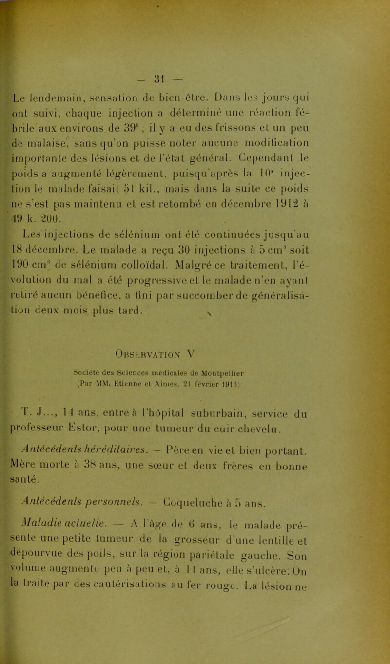 Le lendemain, sensation de bien-être. Dans les jours qui ont suivi, chaque injection a déterminé une réaction fé- brile aux environs de 39°; il y a eu des frissons et un peu de malaise, sans qu'on puisse noter aucune modification importante des lésions et de l’état général. Cependant le poids a augmenté légèrement, puisqu’après la 10* injec- tion le malade faisait ol kil., mais dans la suite ce poids ne s’est pas maintenu et est retombé en décembre 1914 à 49 k. 200. Les injections de sélénium ont été continuées jusqu’au 18 décembre. Le malade a reçu 30 injections à 5 cm* soit 190 cm' de sélénium colloïdal. Malgré ce traitement, l’é- volution du mal a été progressive et le malade n’en ayant retiré aucun bénéfice, a tini par succomber de généralisa- tion deux mois plus tard. N Obskkvation V Société des Sciences médicales de Montpellier (Par MM. Ktienne et Aimes, 21 février 191S ; T. J..., 14 ans, entre à l’hôpital suburbain, service du professeur Estor, pour une tumeur du cuir chevelu. Antécédents héréditaires. - Père en vie et bien portant. Mère morte a 38 ans, une sœur et deux frères en bonne santé. Antécédents personnels. - Coqueluche à 5 ans. Maladie actuelle. — A lage de G ans, le malade pré- sente une petite tumeur de la grosseur d’une lentille et dépourvue des poils, sur la région pariétale gauche. Son volume augmente peu à peu et, à 1 I ans, elle s’ulcère. Un la traite par des cautérisations au fer rouge. La lésion ne