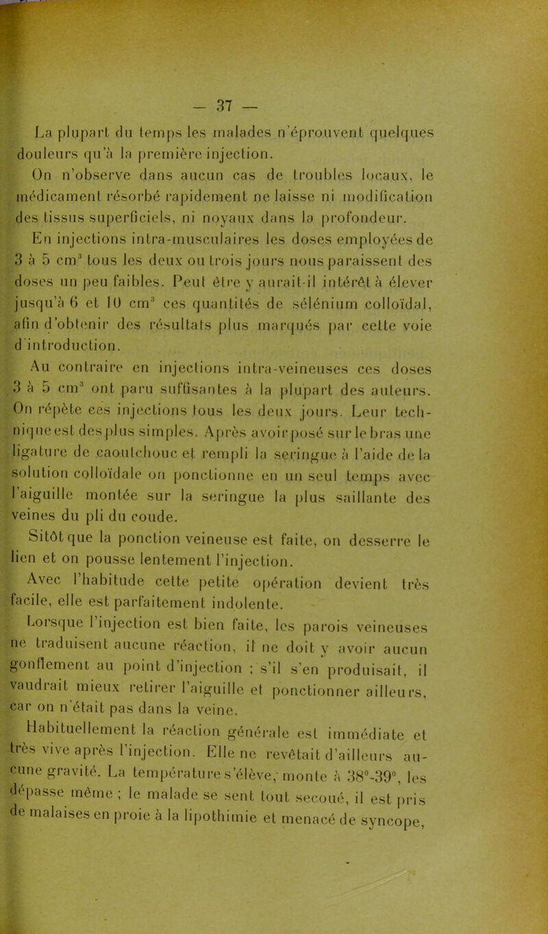 La plupart du temps les malades n’éprouvent quelques douleurs qu’à la première injection. On n’observe dans aucun cas de troubles locaux, le médicament résorbé rapidement ne laisse ni modification des tissus superficiels, ni noyaux dans la profondeur1. En injections intra-musculaires les doses employées de 3 à 5 cm3 tous les deux ou trois jours nous paraissent des doses un peu faibles. Peut être y aurait-il intérêt à élever jusqu’à 6 et 10 cm3 ces quantités de sélénium colloïdal, afin d’obtenir des résultats plus marqués par cette voie d introduction. Au contraire en injections intra-veineuses ces doses 3 à 5 cm' ont paru suffisantes à la plupart des auteurs. On répète ces injections tous les deux jours. Leur tecli- niqueest des plus simples. Après avoir posé sur le bras une ligature de .caoutchouc et rempli la seringue à l’aide de la solution colloïdale on ponctionne en un seul temps avec 1 aiguille montée sur la seringue la plus saillante des veines du pli du coude. Sitôt que la ponction veineuse est faite, on desserre le lien et on pousse lentement l’injection. Avec 1 habitude celte petite opération devient très facile, elle est parfaitement indolente. Lorsque I injection est bien faite, les parois veineuses ne tiaduisent aucune réaction, il ne doit y avoir aucun gonflement au point d injection ; s’il s’en produisait, il vaudiait mieux retirer I aiguille et ponctionner ailleurs, car on n était pas dans la veine. Habituellement la réaction générale est immédiate et très vive après l’injection. Elle ne revêtait d’ailleurs au- cune gravité. La température s’élève,* monte à 38°-39°, les dépasse même ; le malade se sent tout secoué, il est pris de malaises en proie à la lipothimie et menacé de syncope,