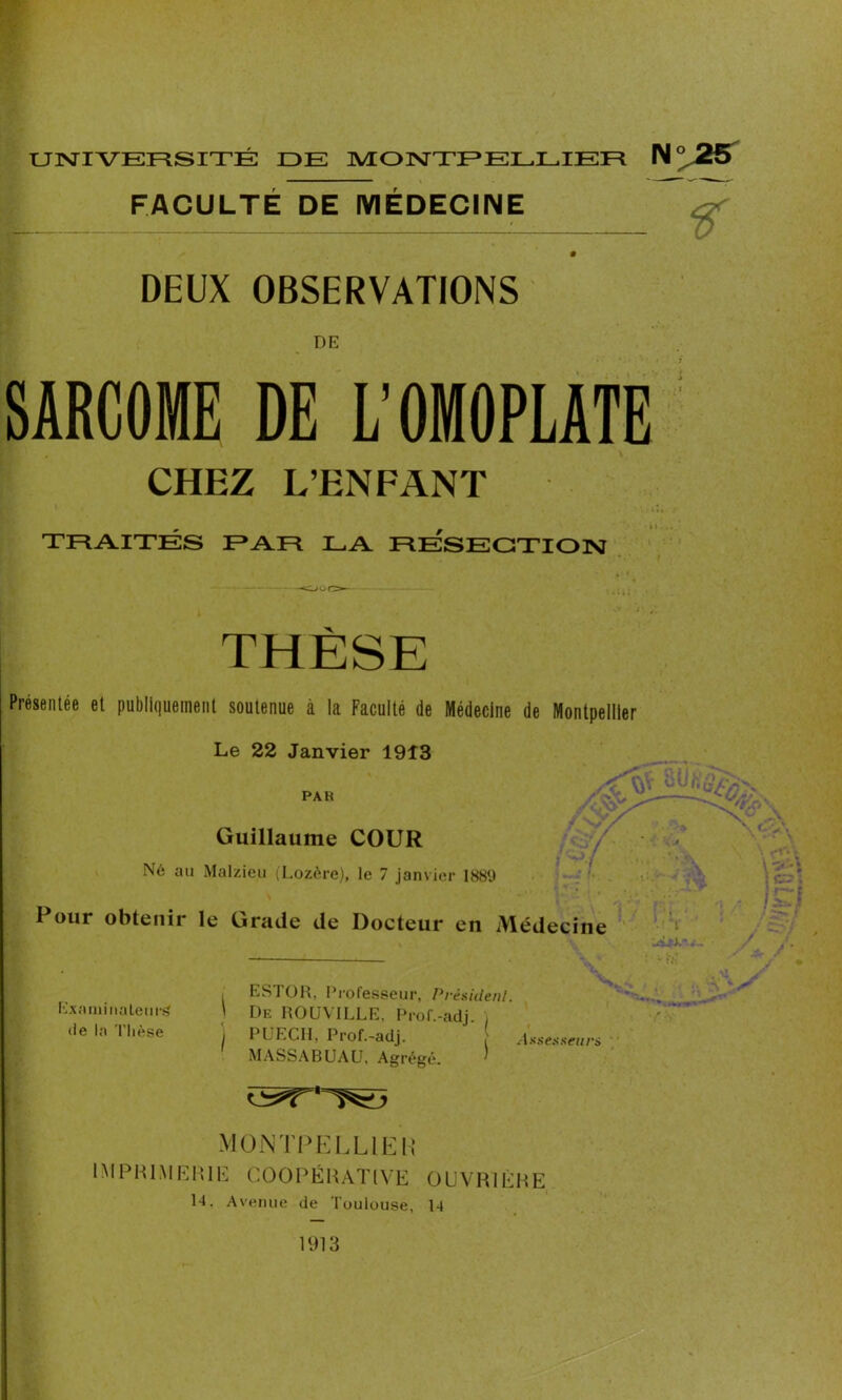 ? FACULTE DE MEDECINE DEUX OBSERVATIONS DE SARCOME DE L’OMOPLATE CHEZ L’ENFANT TRAITES PAR LA RESECTION THÈSE Présentée et publiquement soutenue à la Faculté de Médecine de Montpellier Le 22 Janvier 1913 par VL CÜjÛÏ\ Guillaume COUR Né au Malzieu (Lozère), le 7 janvier 188U Pour obtenir le Gracie de Docteur en Médecine . A / Examinateur^ de la Thèse ESTOR, Professeur, Président. ' De ROUVILLE, Pror.-adj. ) I PUECII, Prof.-adj. Assesseurs MASSABUAU, Agrégé. ’ MONTPELLIER IMPRIMERIE COOPÉRATIVE OUVRIÈRE 14. Avenue de Toulouse, 14 1913