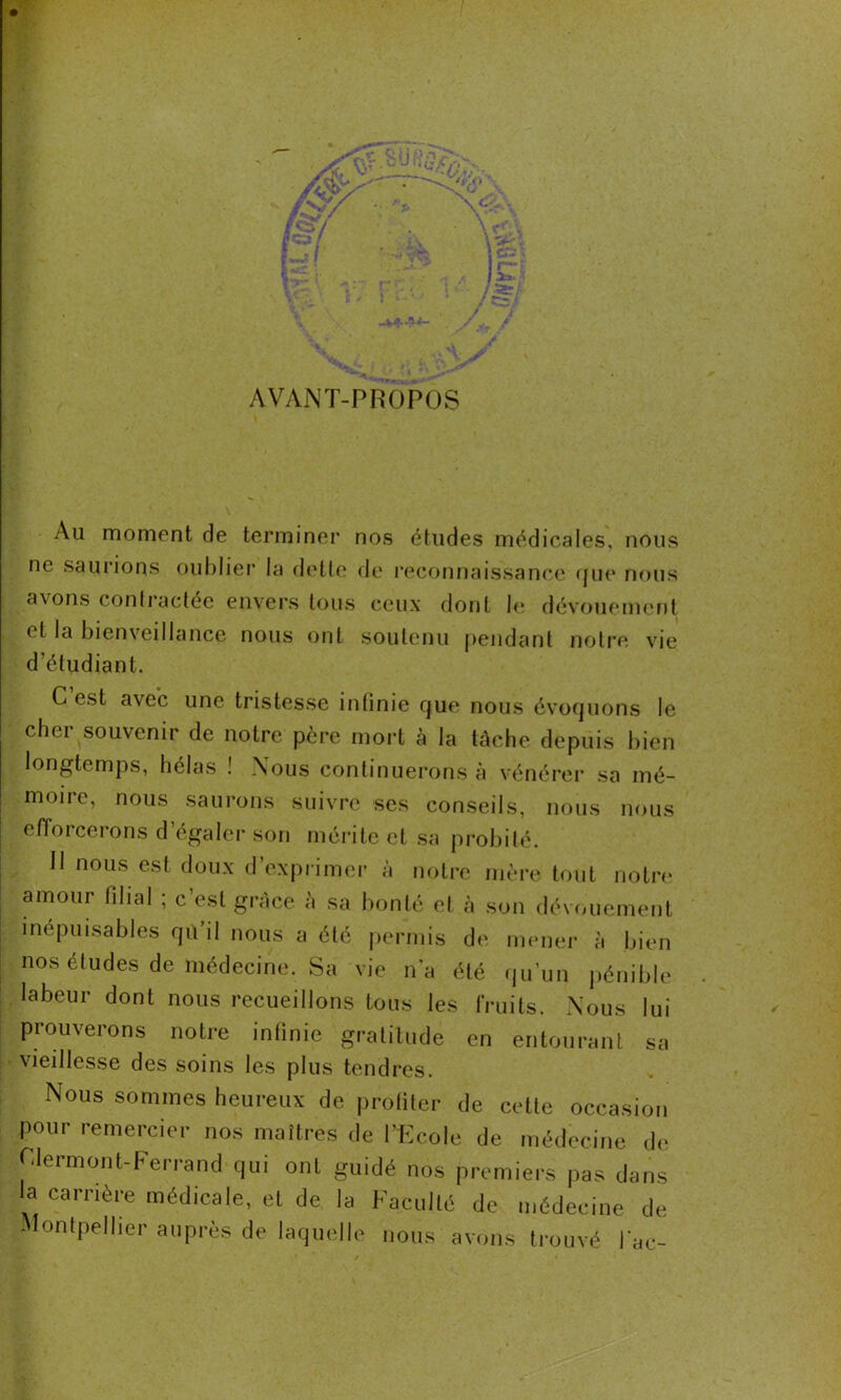 AVANT-PROPOS Au moment de terminer nos études médicales, nous ne saurions oublier la dette de reconnaissance que nous axons contractée envers tous ceux dont le dévouement et la bienveillance nous ont soutenu pendant notre vie d'étudiant. C est avec une tristesse infinie que nous évoquons le cher souvenir de notre père mort à la tache depuis bien longtemps, hélas ! Nous continuerons à vénérer sa mé- moire, nous saurons suivre ses conseils, nous nous efforcerons d’égaler son mérite et sa probité. Il nous est doux d’exprimer à notre mère tout notre* amour filial ; c’est grâce à sa bonté et à son dévouement inépuisables qu’il nous a été permis de mener à bien nos études de médecine. Sa vie n’a été qu’un pénible labeur dont nous recueillons tous les fruits. Nous lui prouverons notre infinie gratitude en entourant sa vieillesse des soins les plus tendres. Nous sommes heureux de profiter de cette occasion pour remercier nos maîtres de l’Ecole de médecine de Clermont-Ferrand qui ont guidé nos premiers pas dans la carrière médicale, et de la Faculté de médecine de Montpellier auprès de laquelle nous avons trouvé l'ae-