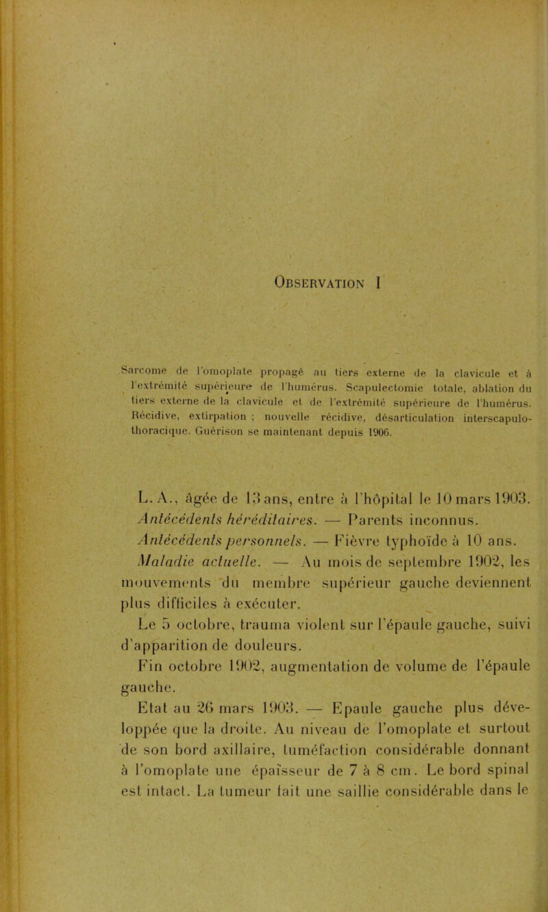 Observation I Sarcome de l'omoplate propagé au tiers externe de la clavicule et à 1 extrémité supérieure de 1 humérus. Scapulectomie totale, ablation du tiers externe de la clavicule et de l’extrémité supérieure de l’humérus. Récidive, extirpation ; nouvelle récidive, désarticulation interscapulo- thoracique. Guérison se maintenant depuis 1906. L. A., âgée de 13 ans, entre à l’hôpital le 10 mars 1903. Antécédents héréditaires. — Parents inconnus. Antécédents personnels. —Fièvre typhoïde à 10 ans. Maladie actuelle. — Au mois de septembre 1902, les mouvements du membre supérieur gauche deviennent plus difficiles à exécuter. Le 5 octobre, trauma violent sur l'épaule gauche, suivi d’apparition de douleurs. Fin octobre 1902, augmentation de volume de l’épaule gauche. Etat au 20 mars 1903. — Epaule gauche plus déve- loppée que la droite. Au niveau de l’omoplate et surtout de son bord axillaire, tuméfaction considérable donnant à l’omoplate une épaisseur de 7 à 8 cm. Le bord spinal est intact. La tumeur fait une saillie considérable dans le