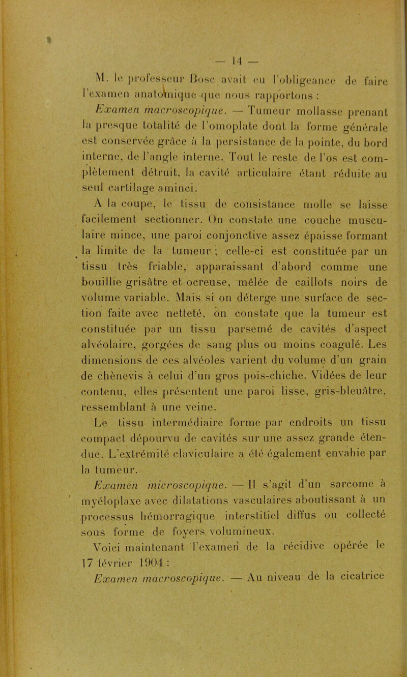 M. lé professeur Bo.se avait eu l’obligeance de faire l’examen anatoVniquo que nous rapportons : Examen macroscopique. — Tumeur mollasse prenant la presque totalité de l’omoplate dont la forme générale est conservée grâce à la persistance de la pointe, du bord interne, de l’angle interne. Tout le reste de l’os est com- plètement détruit, la cavité articulaire étant réduite au seul cartilage aminci. A la coupe, le tissu de consistance molle se laisse facilement sectionner. On constate une couche muscu- laire mince, une paroi conjonctive assez épaisse formant la limite de la tumeur ; celle-ci est constituée par un tissu très friable, apparaissant d’abord comme une bouillie grisâtre et ocreuse, mêlée de caillots noirs de volume variable. Mais si on déterge une surface de sec- tion faite avec netteté, on constate que la tumeur est constituée par un tissu parsemé de cavités d’aspect alvéolaire, gorgées de sang plus ou moins coagulé. Les dimensions de ces alvéoles varient du volume d’un grain de chènevis à celui d’un gros pois-chiche. Vidées de leur contenu, elles présentent une paroi lisse, gris-bleuâtre, ressemblant à une veine. Le tissu intermédiaire forme par endroits un tissu compact dépourvu de cavités sur une assez grande éten- due. L’extrémité claviculaire a été également envahie par la tumeur. Examen microscopique. — 11 s’agit d’un sarcome à myéloplaxe avec dilatations vasculaires aboutissant à un processus hémorragique interstitiel diffus ou collecté sous forme de foyers volumineux. Voici maintenant l’examen de la récidive opérée le 17 février 19(34 : Examen macroscopique. — Au niveau de la cicatrice