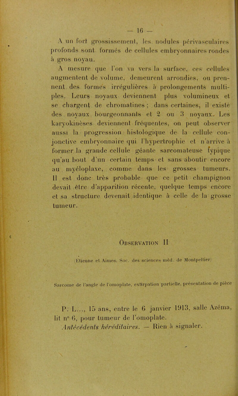 A un l*ori. grossissement, les. nodules périvasculaires profonds sont formés de cellules embryonnaires rondes à gros noyau. A mesure que l’on va vers la surface, ces cellules augmentent de volume, demeurent arrondies, ou pren- nent des formés irrégulières à prolongements multi- ples.. Leurs noyaux deviennent plus volumineux et se chargent de chromatines ; dans certaines, il existe des noyaux bourgeonnants et 2 ou 3 noyaux.. Les karyokinèses deviennent fréquentes, on peut observer aussi la progression histologique de la cellule con- jonctive embryonnaire qui l’hypertrophie et n’arrive à former la grande cellule géante sarcomateuse typique qu’au bout d’un certain temps et sans aboutir encore au myéloplaxe, comme dans les grosses tumeurs. Il est donc très probable que ce petit champignon devait être d’apparition récente, quelque temps encore et sa structure devenait identique à celle de la grosse tumeur. Observation II (Etienne et Aimes, Soc. des sciences méd. de Montpellier) Sarcome de l’angle de l’omoplate, extirpation partielle, présentation de pièce P. L..., 15 ans, entre le 6 janvier 1913, salle Azéma, lit n° 6, pour tumeur de l’omoplate. Antécédents héréditaires. — Rien à signaler.
