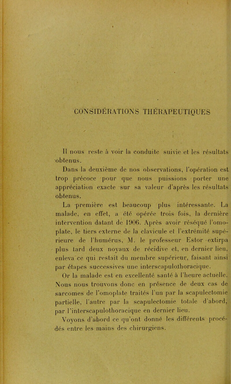 CONSIDÉRATIONS THÉRAPEUTIQUES Il nous reste à voir la conduite suivie et les résultats obtenus. Dans la deuxième de nos observations, l’opération est trop précoce pour que nous puissions porter une appréciation exacte sur sa valeur d’après les résultats obtenus. La -première est beaucoup plus intéressante. La malade, en effet, a été opérée trois fois, la dernière intervention datant de 1906. Après avoir réséqué l’omo- plate, le tiers externe de la clavicule et l’extrémité supé- rieure de l’humérus, M. le professeur Estor extirpa plus tard deux noyaux de récidive et, en dernier lieu, enleva ce qui restait du membre supérieur, faisant ainsi par étapes successives une interscapulolhoracique. Or la malade est en excellenté santé à l’heure actuelle. Nous nous trouvons donc en présence de deux cas de sarcomes de l’omoplate traités l’un par la scapulectomie partielle, l’autre par la scapulectomie totale d'abord, par l’interscapulothoracique en dernier lieu. Voyons d’abord ce qu’ont donné les différents procé- dés entre les mains des chirurgiens.