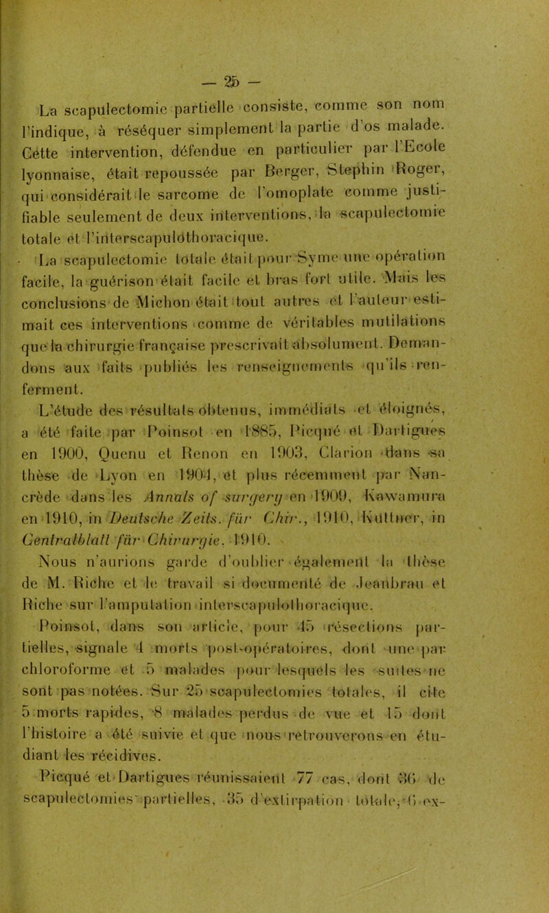 La scapulectomie partielle consiste, comme son nom l’indique, à réséquer simplement la partie d os malade. Cétte intervention, défendue en particulier par 1 Ecole lyonnaise, était repoussée par Berger, Stephin Roger, qui considérait le sarcome de 1 omoplate comme justi- fiable seulement de deux interventions, la scapulectomie totale et l’interscapulôthoracique. La scapulectomie totale était pour Syme une opération facile, la guérison était facile et bras tort utile. Mais les conclusions de Michon était tout autres et hauteur esti- mait ces interventions comme de véritables mutilations que la chirurgie française prescrivait absolument. Deman- dons aux faits publiés les renseignements qu’ils ren- ferment. L’étude des résultats obtenus, immédiats et éloignés, / a été faite par Poinaot en 18-85, Picqné et Darligues en 1900, Quenu et Renon en 1903, Clarion dans sa thèse de Lyon en 1904, et plus récemment par Nan- crède dans les Armais of suryenj en 1900, Kowamura en 1910, in Deutsche Zeils. fût' Chi/'., 1910, Kutlner, in Cenlralblatl fur C/iirurr/ie. 1910. Nous n'aurions garde d’oublier également la thèse de M. Riche et h; travail si documenté de Jeanbrau et Riche sur l’amputation inlerscapulolhoracique. Poinsot, dans son article, pour 15 résections par- tielles, signale 4 morts post-opératoires, dont une par chloroforme et 5 malades pour lesquels les -suites ne sont pas notées. Sur 25 scapulectomies totales, il cite 5 morts rapides, -8 malades perdus de vue et 15 dont l’histoire a été suivie et que nous retrouverons en étu- diant les récidives. Picqué et Dartigues réunissaient 77 cas, dont 3(> de scapulectomies partielles, -35 d'extirpation totahyO ex-